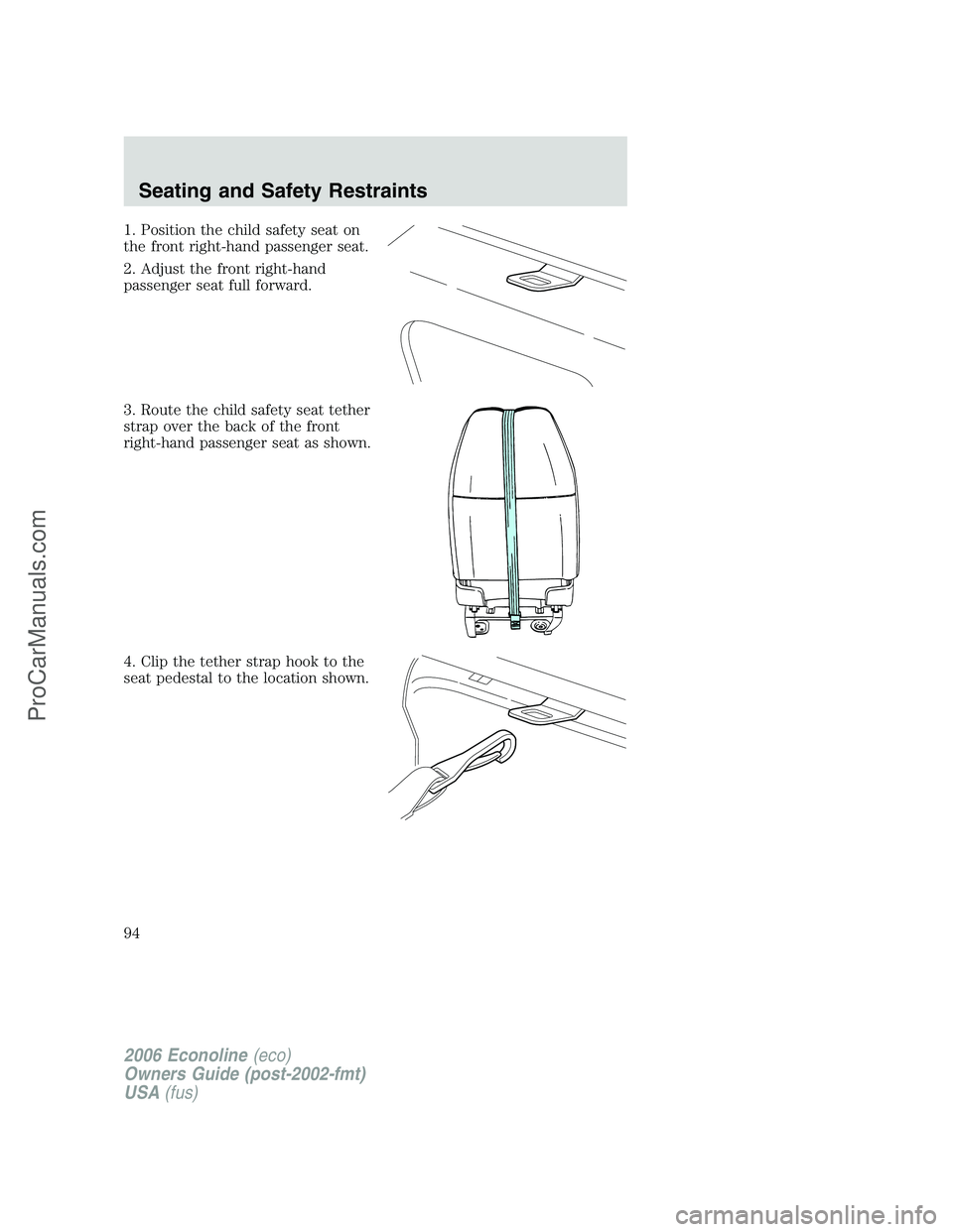 FORD E-350 2006 Owners Manual 1. Position the child safety seat on
the front right-hand passenger seat.
2. Adjust the front right-hand
passenger seat full forward.
3. Route the child safety seat tether
strap over the back of the f FORD E-350 2006 Owners Manual 1. Position the child safety seat on
the front right-hand passenger seat.
2. Adjust the front right-hand
passenger seat full forward.
3. Route the child safety seat tether
strap over the back of the f