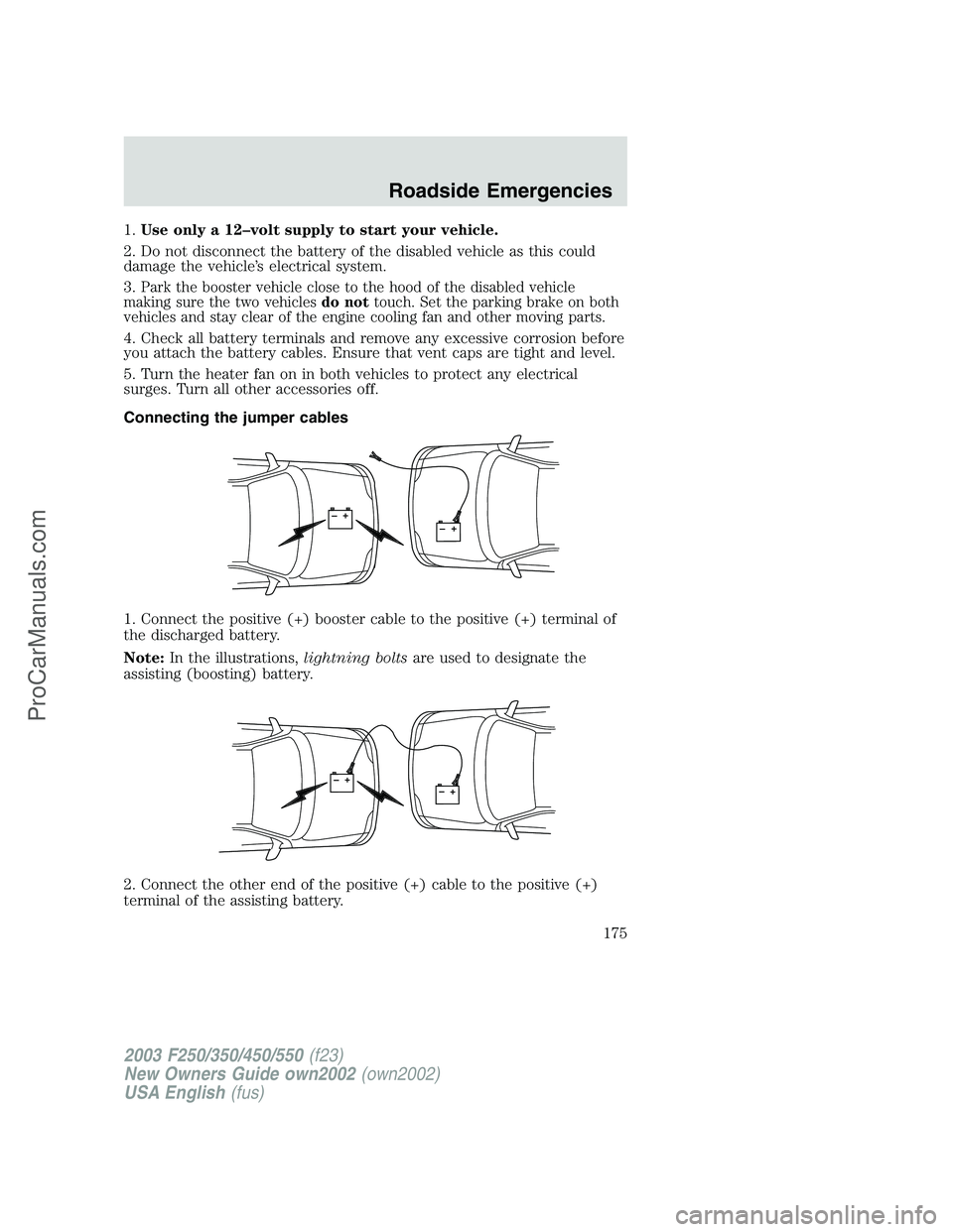 FORD F250 2002 Owners Manual 1.Use only a 12–volt supply to start your vehicle.
2. Do not disconnect the battery of the disabled vehicle as this could
damage the vehicle’s electrical system.
3.
Park the booster vehicle close FORD F250 2002 Owners Manual 1.Use only a 12–volt supply to start your vehicle.
2. Do not disconnect the battery of the disabled vehicle as this could
damage the vehicle’s electrical system.
3.
Park the booster vehicle close