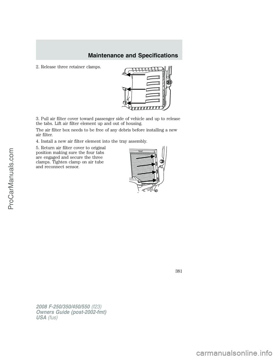 FORD F350 2008 Owners Manual 2. Release three retainer clamps.
3. Pull air filter cover toward passenger side of vehicle and up to release
the tabs. Lift air filter element up and out of housing.
The air filter box needs to be fr FORD F350 2008 Owners Manual 2. Release three retainer clamps.
3. Pull air filter cover toward passenger side of vehicle and up to release
the tabs. Lift air filter element up and out of housing.
The air filter box needs to be fr