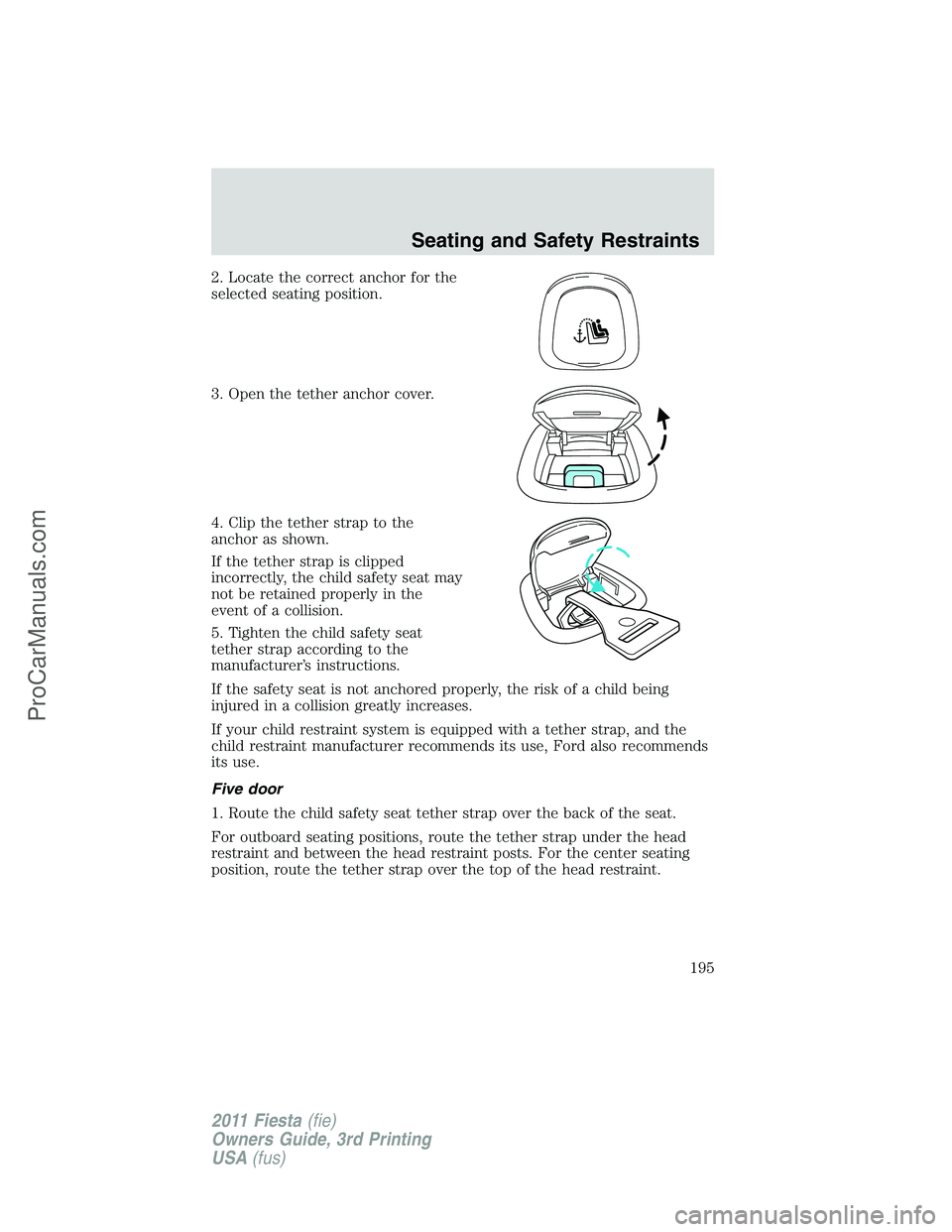 FORD FIESTA 2011  Owners Manual 2. Locate the correct anchor for the
selected seating position.
3. Open the tether anchor cover.
4. Clip the tether strap to the
anchor as shown.
If the tether strap is clipped
incorrectly, the child 