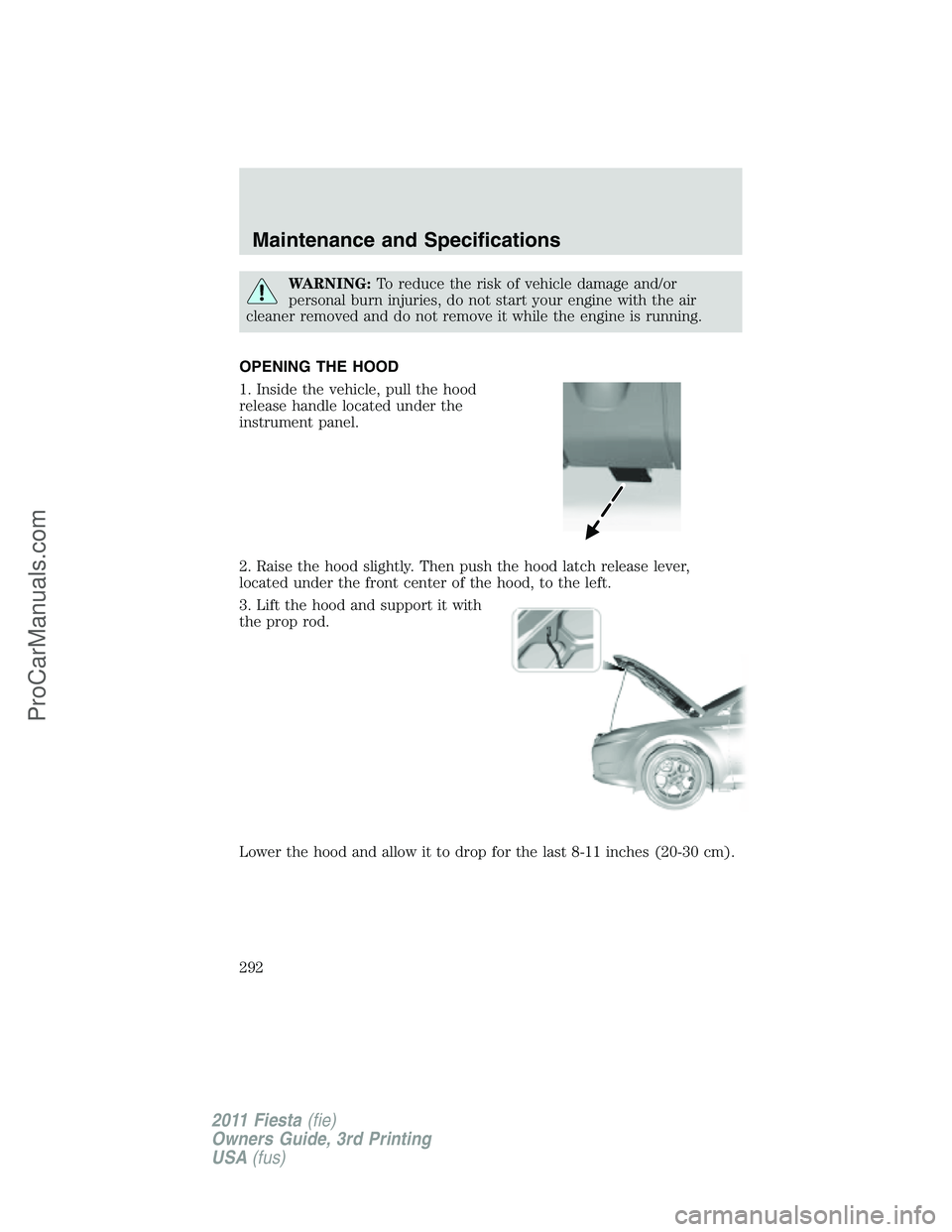 FORD FIESTA 2011  Owners Manual WARNING:To reduce the risk of vehicle damage and/or
personal burn injuries, do not start your engine with the air
cleaner removed and do not remove it while the engine is running.
OPENING THE HOOD
1. 