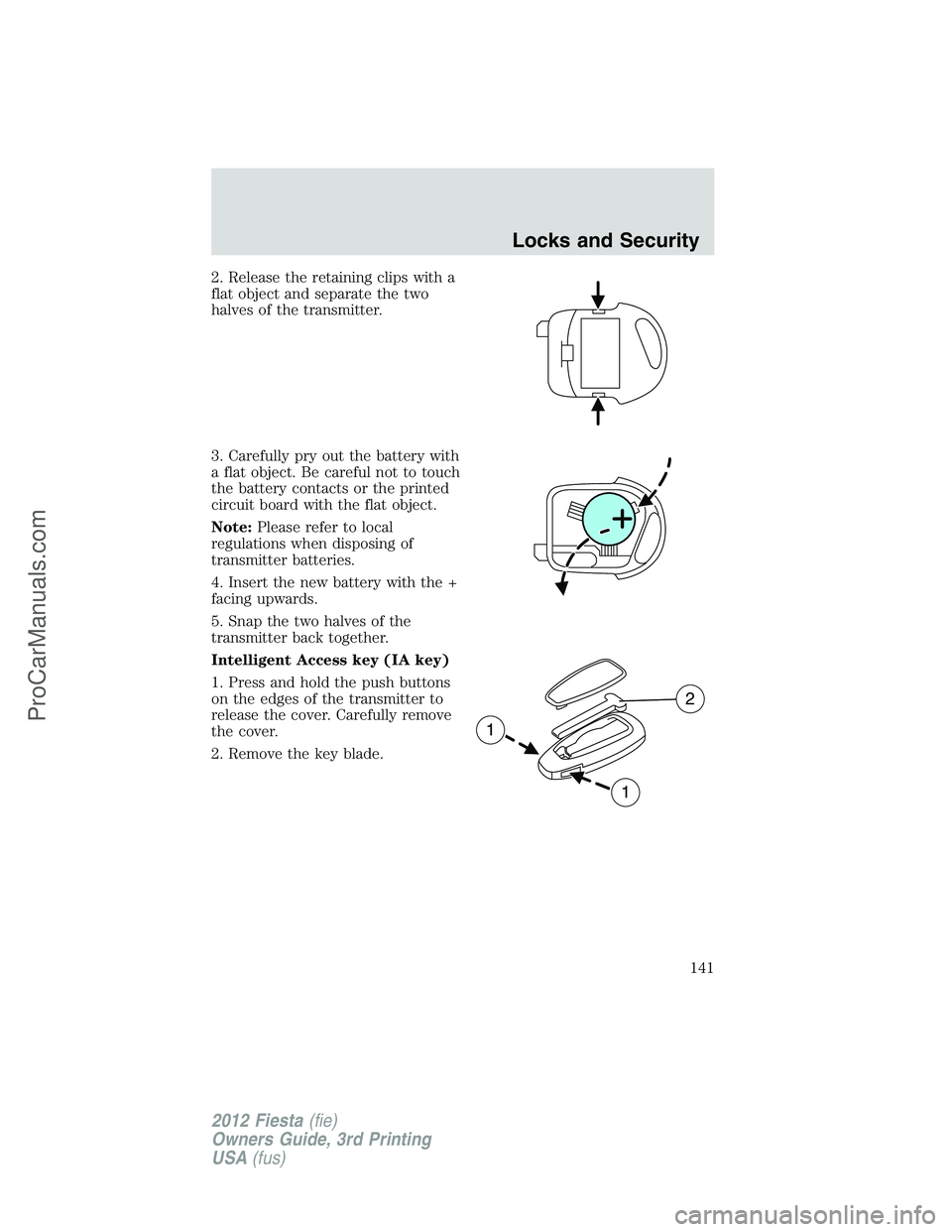 FORD FIESTA 2012  Owners Manual 2. Release the retaining clips with a
flat object and separate the two
halves of the transmitter.
3. Carefully pry out the battery with
a flat object. Be careful not to touch
the battery contacts or t