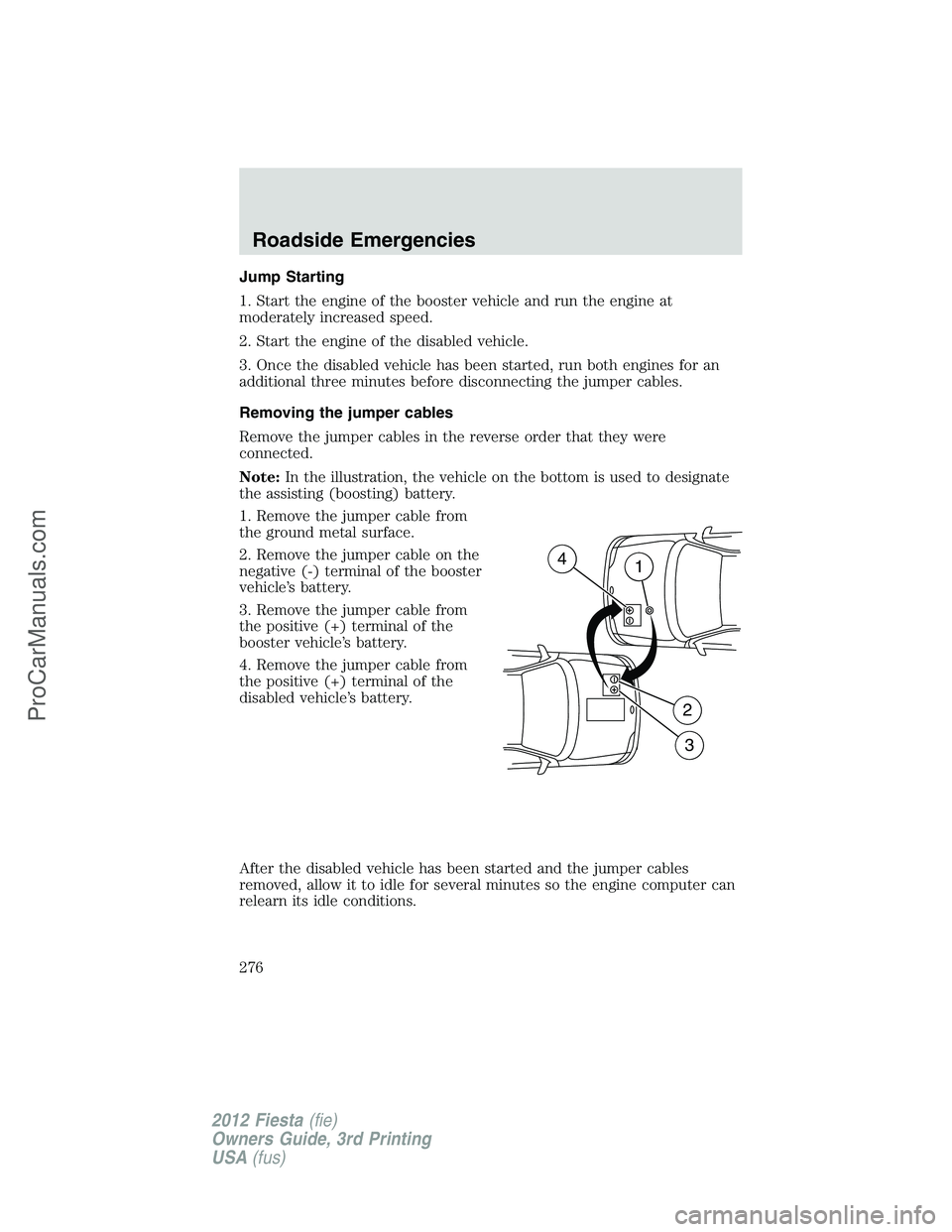 FORD FIESTA 2012  Owners Manual Jump Starting
1. Start the engine of the booster vehicle and run the engine at
moderately increased speed.
2. Start the engine of the disabled vehicle.
3. Once the disabled vehicle has been started, r