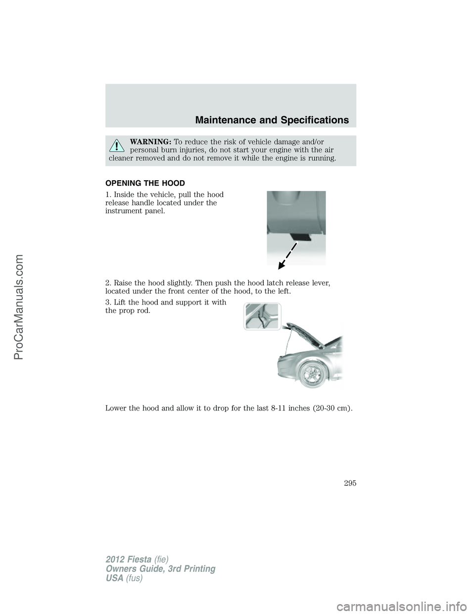 FORD FIESTA 2012  Owners Manual WARNING:To reduce the risk of vehicle damage and/or
personal burn injuries, do not start your engine with the air
cleaner removed and do not remove it while the engine is running.
OPENING THE HOOD
1. 