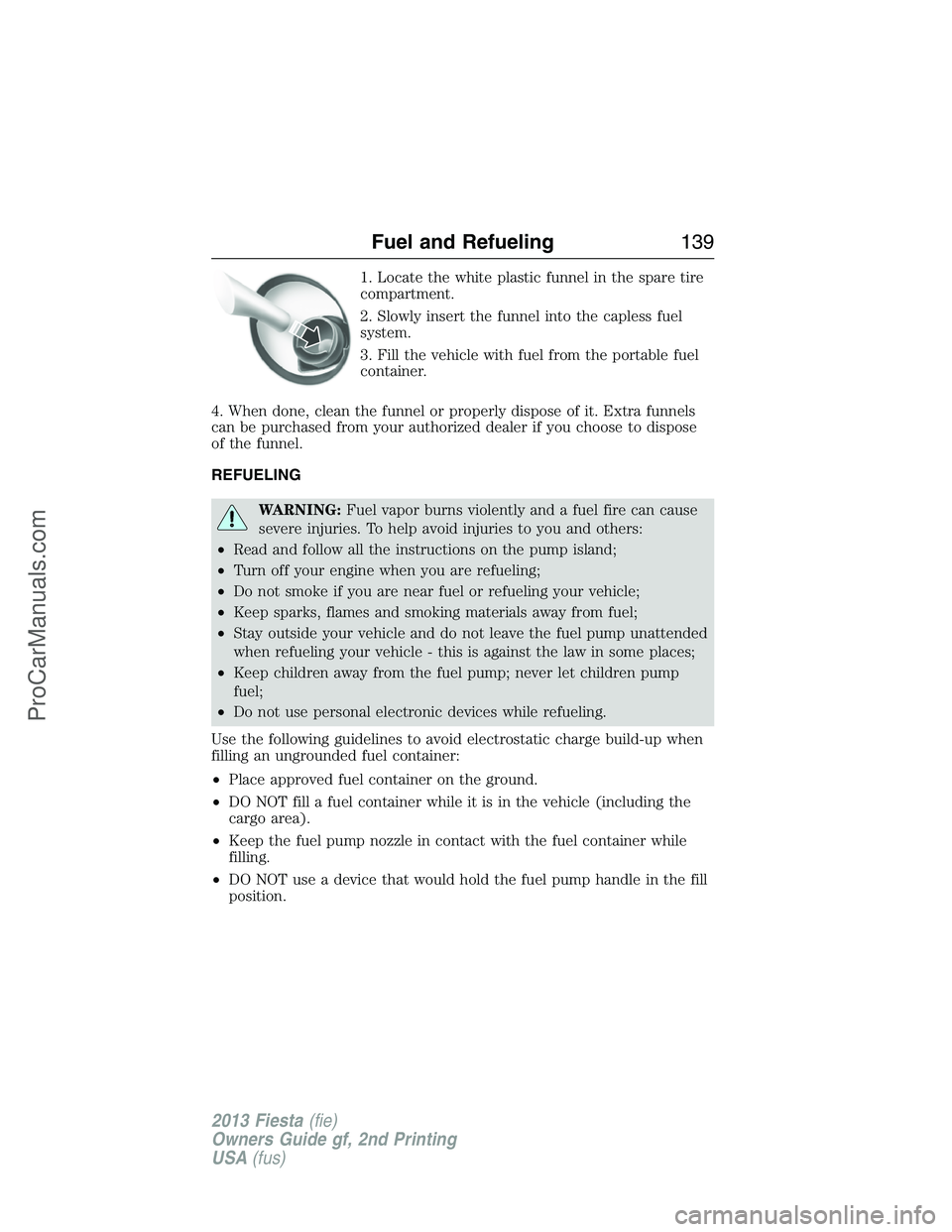 FORD FIESTA 2013 Owners Manual 1. Locate the white plastic funnel in the spare tire
compartment.
2. Slowly insert the funnel into the capless fuel
system.
3. Fill the vehicle with fuel from the portable fuel
container.
4. When done FORD FIESTA 2013 Owners Manual 1. Locate the white plastic funnel in the spare tire
compartment.
2. Slowly insert the funnel into the capless fuel
system.
3. Fill the vehicle with fuel from the portable fuel
container.
4. When done