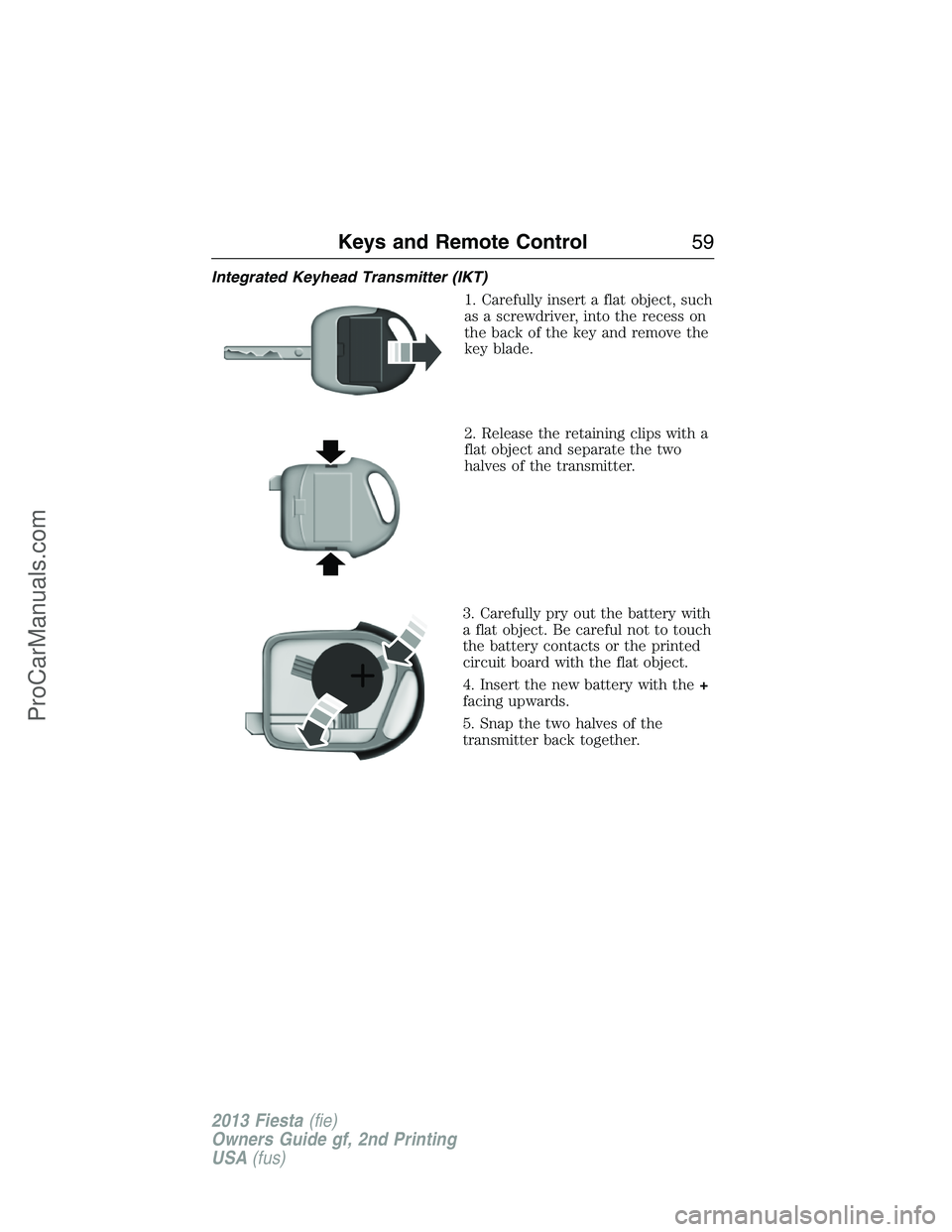FORD FIESTA 2013 Workshop Manual Integrated Keyhead Transmitter (IKT)
1. Carefully insert a flat object, such
as a screwdriver, into the recess on
the back of the key and remove the
key blade.
2. Release the retaining clips with a
fl FORD FIESTA 2013 Workshop Manual Integrated Keyhead Transmitter (IKT)
1. Carefully insert a flat object, such
as a screwdriver, into the recess on
the back of the key and remove the
key blade.
2. Release the retaining clips with a
fl