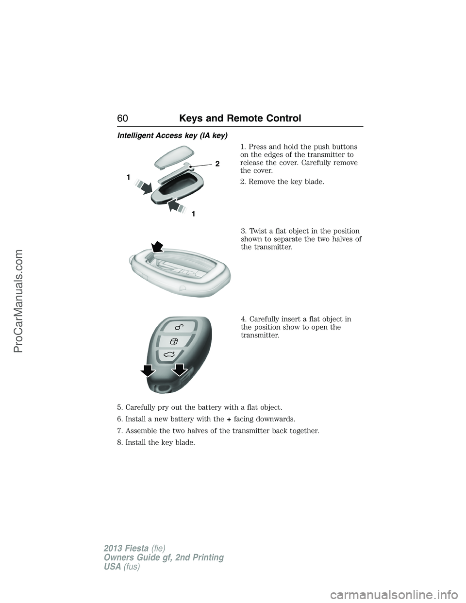 FORD FIESTA 2013 Repair Manual Intelligent Access key (IA key)
1. Press and hold the push buttons
on the edges of the transmitter to
release the cover. Carefully remove
the cover.
2. Remove the key blade.
3. Twist a flat object in FORD FIESTA 2013 Repair Manual Intelligent Access key (IA key)
1. Press and hold the push buttons
on the edges of the transmitter to
release the cover. Carefully remove
the cover.
2. Remove the key blade.
3. Twist a flat object in