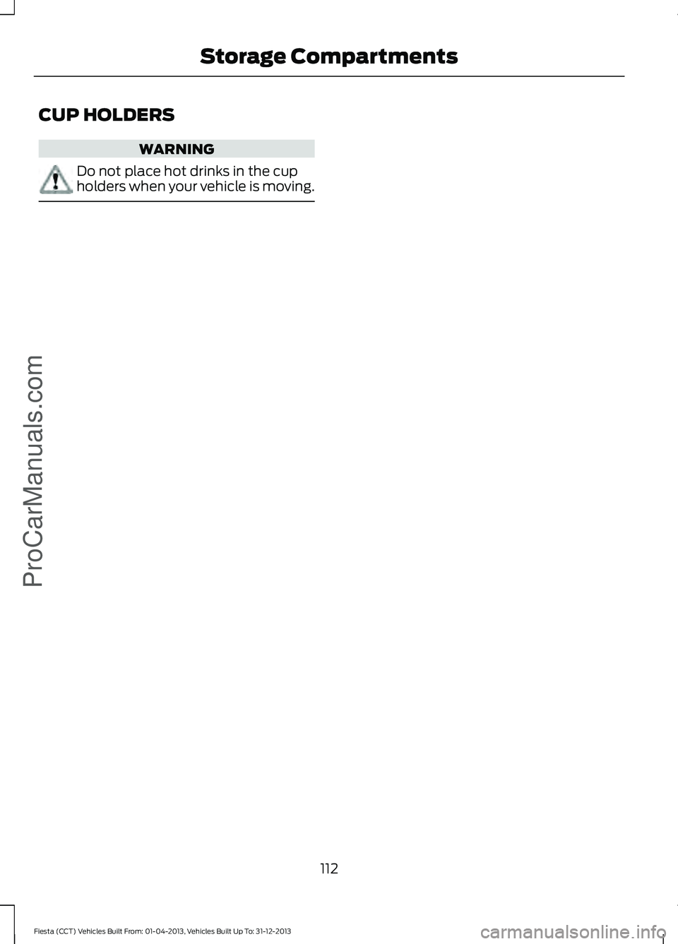FORD FIESTA 2014 Owners Manual CUP HOLDERS
WARNING
Do not place hot drinks in the cup
holders when your vehicle is moving.
112
Fiesta (CCT) Vehicles Built From: 01-04-2013, Vehicles Built Up To: 31-12-2013 Storage CompartmentsProCa FORD FIESTA 2014 Owners Manual CUP HOLDERS
WARNING
Do not place hot drinks in the cup
holders when your vehicle is moving.
112
Fiesta (CCT) Vehicles Built From: 01-04-2013, Vehicles Built Up To: 31-12-2013 Storage CompartmentsProCa