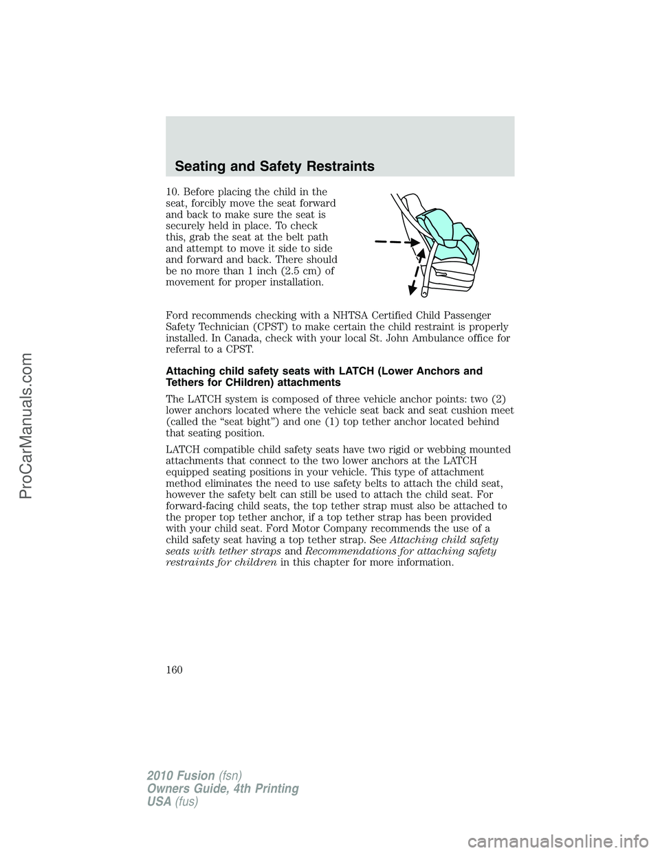 FORD FUSION 2010 Owners Manual 10. Before placing the child in the
seat, forcibly move the seat forward
and back to make sure the seat is
securely held in place. To check
this, grab the seat at the belt path
and attempt to move it FORD FUSION 2010 Owners Manual 10. Before placing the child in the
seat, forcibly move the seat forward
and back to make sure the seat is
securely held in place. To check
this, grab the seat at the belt path
and attempt to move it