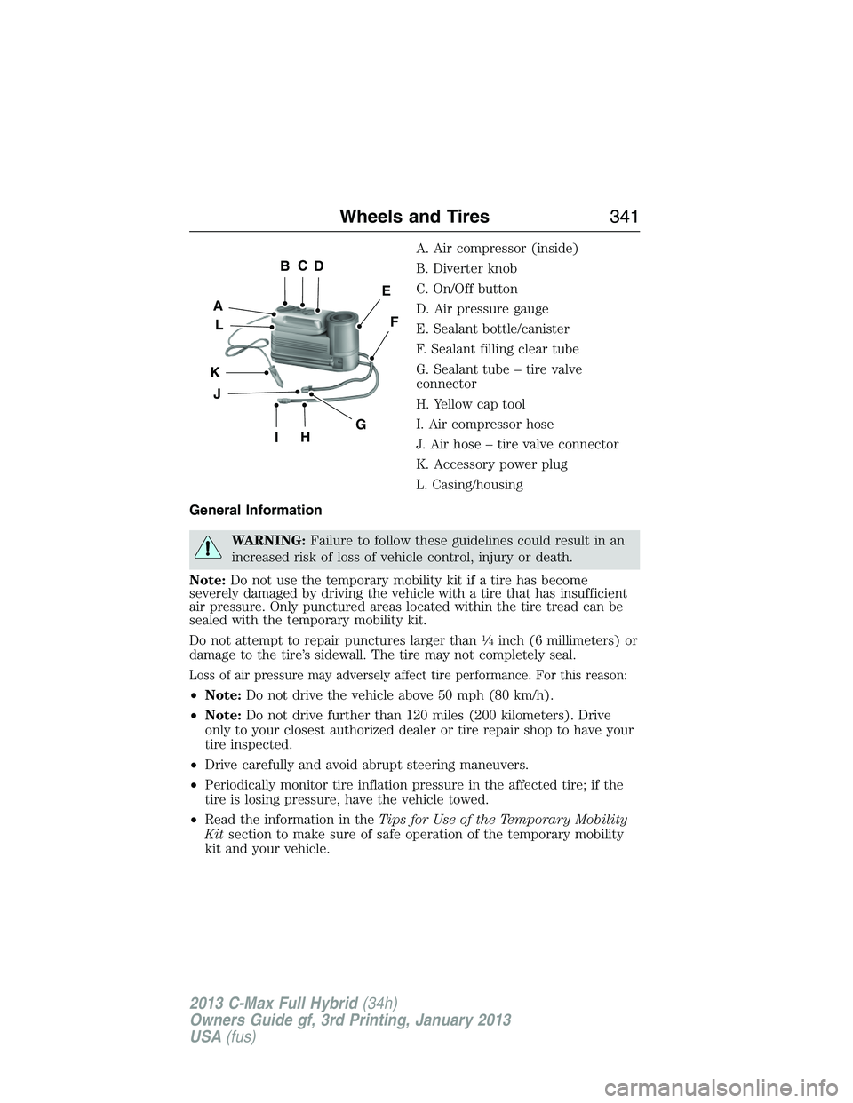 FORD C MAX 2013 Owners Manual A. Air compressor (inside)
B. Diverter knob
C. On/Off button
D. Air pressure gauge
E. Sealant bottle/canister
F. Sealant filling clear tube
G. Sealant tube – tire valve
connector
H. Yellow cap tool
FORD C MAX 2013 Owners Manual A. Air compressor (inside)
B. Diverter knob
C. On/Off button
D. Air pressure gauge
E. Sealant bottle/canister
F. Sealant filling clear tube
G. Sealant tube – tire valve
connector
H. Yellow cap tool