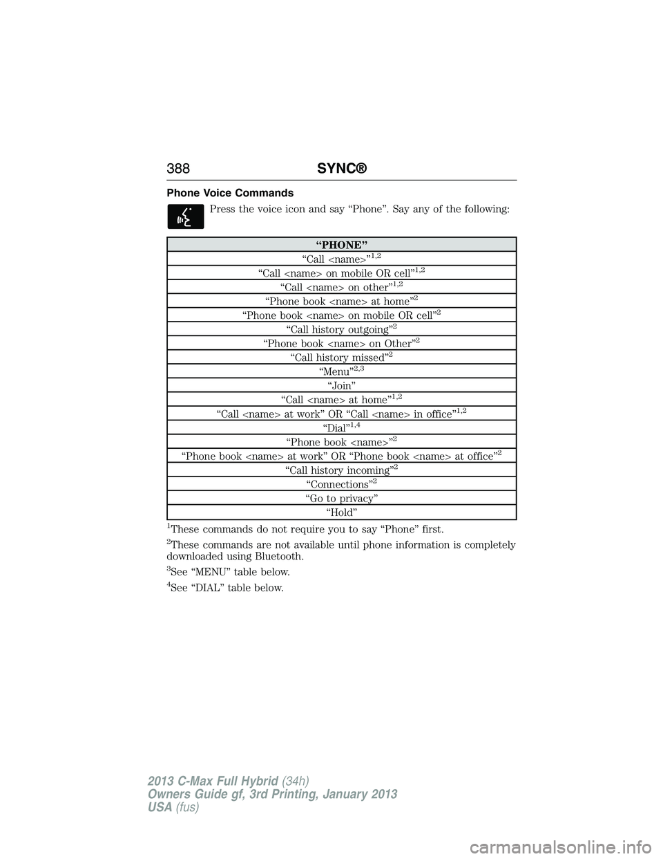 FORD C MAX 2013 Owners Manual Phone Voice Commands
Press the voice icon and say “Phone”. Say any of the following:
“PHONE”
“Call <name>”1,2
“Call <name> on mobile OR cell”1,2
“Call <name> on other”1,2
“Phone FORD C MAX 2013 Owners Manual Phone Voice Commands
Press the voice icon and say “Phone”. Say any of the following:
“PHONE”
“Call <name>”1,2
“Call <name> on mobile OR cell”1,2
“Call <name> on other”1,2
“Phone