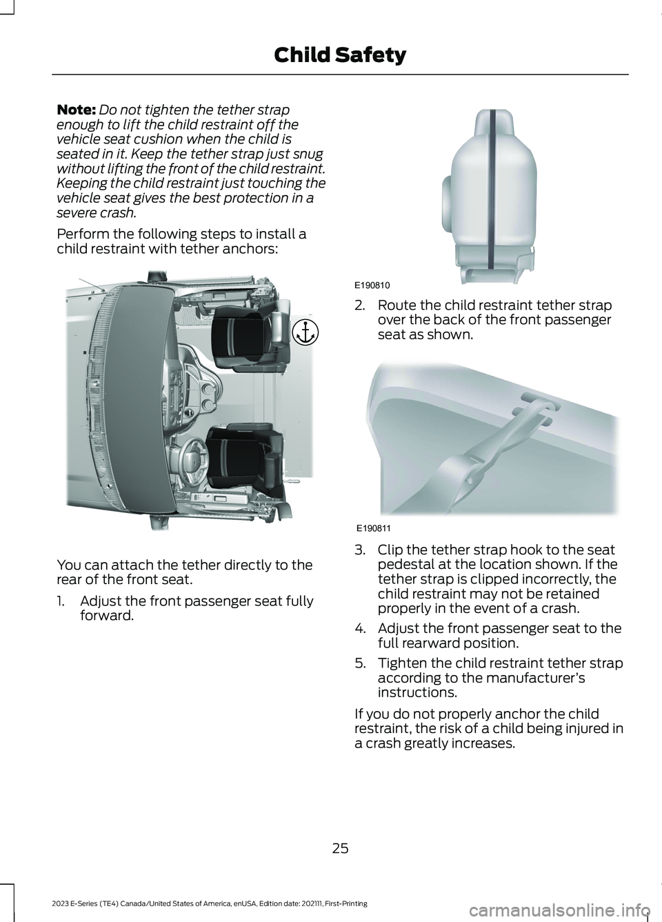 FORD E SERIES 2023 Owners Manual Note:Do not tighten the tether strapenough to lift the child restraint off thevehicle seat cushion when the child isseated in it. Keep the tether strap just snugwithout lifting the front of the child FORD E SERIES 2023 Owners Manual Note:Do not tighten the tether strapenough to lift the child restraint off thevehicle seat cushion when the child isseated in it. Keep the tether strap just snugwithout lifting the front of the child