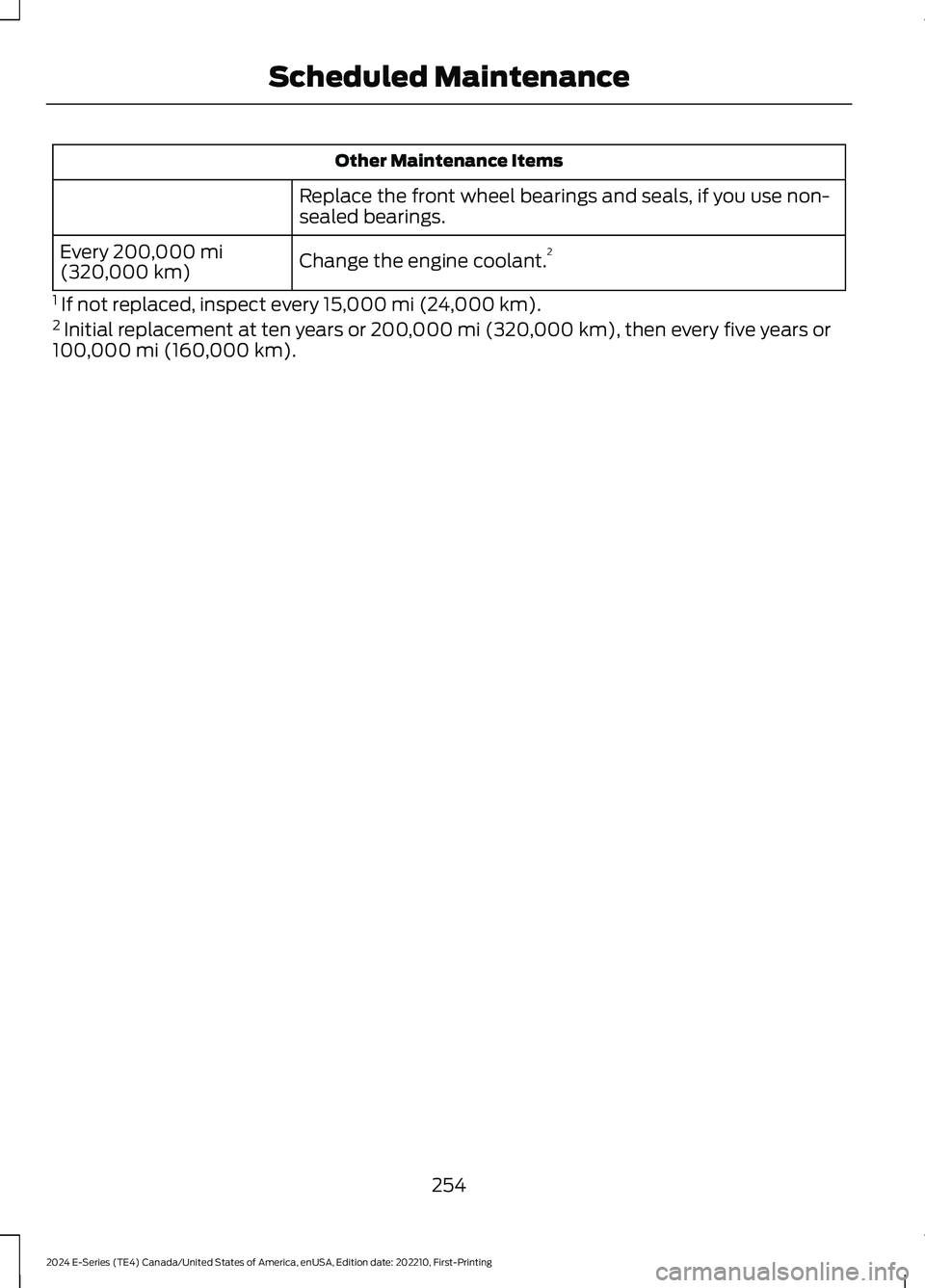 FORD E SERIES 2024 Owners Manual Other Maintenance Items
Replace the front wheel bearings and seals, if you use non-sealed bearings.
Change the engine coolant.2Every 200,000 mi(320,000 km)
1 If not replaced, inspect every 15,000 mi ( FORD E SERIES 2024 Owners Manual Other Maintenance Items
Replace the front wheel bearings and seals, if you use non-sealed bearings.
Change the engine coolant.2Every 200,000 mi(320,000 km)
1 If not replaced, inspect every 15,000 mi (