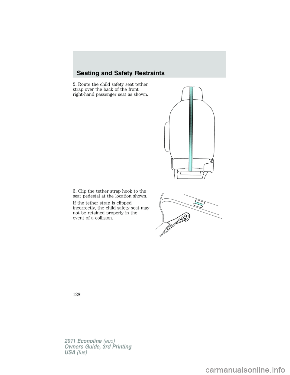 FORD E250 2011 Owners Manual 2. Route the child safety seat tether
strap over the back of the front
right-hand passenger seat as shown.
3. Clip the tether strap hook to the
seat pedestal at the location shown.
If the tether strap FORD E250 2011 Owners Manual 2. Route the child safety seat tether
strap over the back of the front
right-hand passenger seat as shown.
3. Clip the tether strap hook to the
seat pedestal at the location shown.
If the tether strap