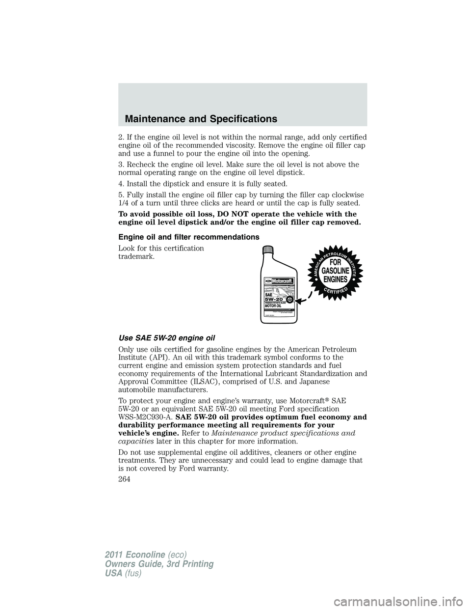 FORD E250 2011  Owners Manual 2. If the engine oil level is not within the normal range, add only certified
engine oil of the recommended viscosity. Remove the engine oil filler cap
and use a funnel to pour the engine oil into the