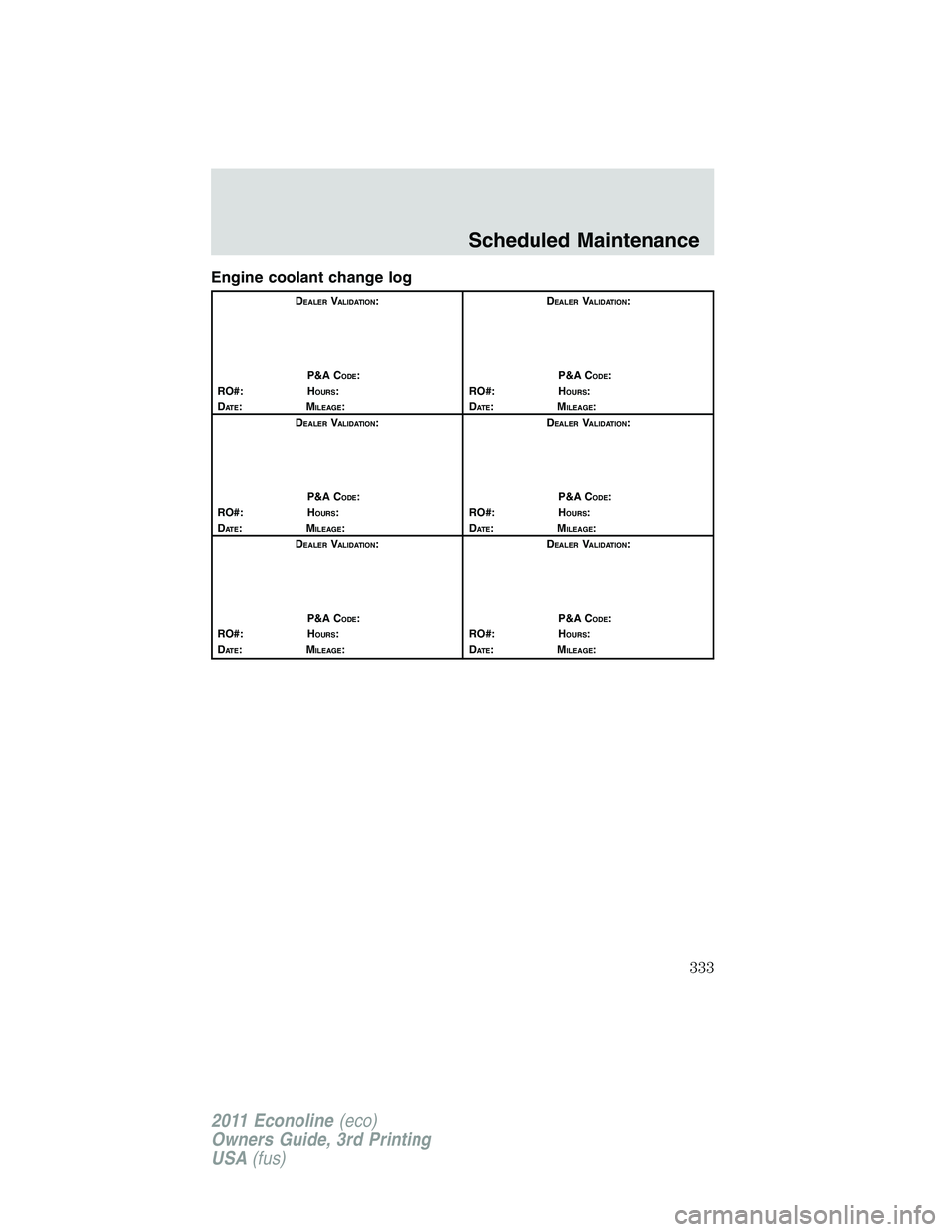 FORD E250 2011 Owners Manual Engine coolant change log
DEALERVALIDATION:
P&A C
ODE:
RO#: HOURS:
DAT E:MILEAGE:D
EALERVALIDATION:
P&A C
ODE:
RO#: HOURS:
DAT E:MILEAGE:
D
EALERVALIDATION:
P&A C
ODE:
RO#: HOURS:
DAT E:MILEAGE:D
EALE FORD E250 2011 Owners Manual Engine coolant change log
DEALERVALIDATION:
P&A C
ODE:
RO#: HOURS:
DAT E:MILEAGE:D
EALERVALIDATION:
P&A C
ODE:
RO#: HOURS:
DAT E:MILEAGE:
D
EALERVALIDATION:
P&A C
ODE:
RO#: HOURS:
DAT E:MILEAGE:D
EALE