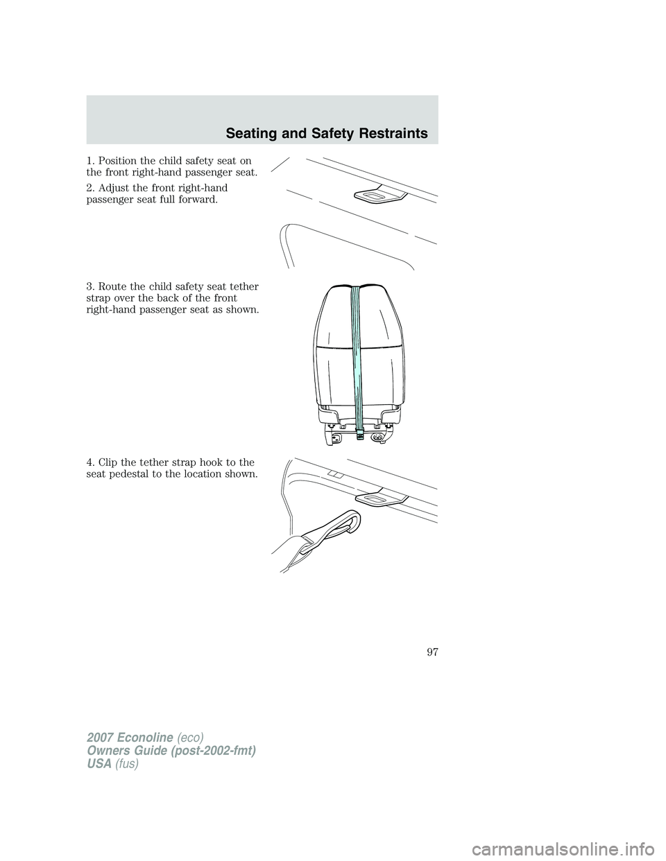 FORD E350 2007 Owners Manual 1. Position the child safety seat on
the front right-hand passenger seat.
2. Adjust the front right-hand
passenger seat full forward.
3. Route the child safety seat tether
strap over the back of the f FORD E350 2007 Owners Manual 1. Position the child safety seat on
the front right-hand passenger seat.
2. Adjust the front right-hand
passenger seat full forward.
3. Route the child safety seat tether
strap over the back of the f