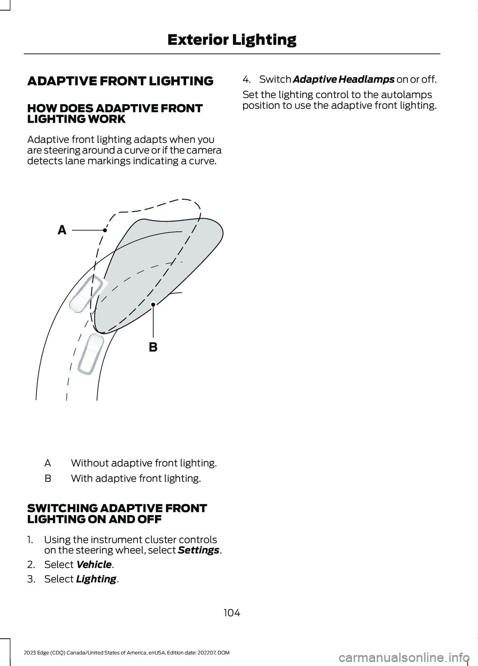 FORD EDGE 2023 Owners Manual ADAPTIVE FRONT LIGHTING
HOW DOES ADAPTIVE FRONTLIGHTING WORK
Adaptive front lighting adapts when youare steering around a curve or if the cameradetects lane markings indicating a curve.
Without adapti FORD EDGE 2023 Owners Manual ADAPTIVE FRONT LIGHTING
HOW DOES ADAPTIVE FRONTLIGHTING WORK
Adaptive front lighting adapts when youare steering around a curve or if the cameradetects lane markings indicating a curve.
Without adapti