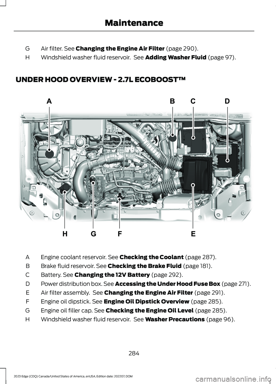 FORD EDGE 2023 Owners Manual Air filter. See Changing the Engine Air Filter (page 290).G
Windshield washer fluid reservoir. See Adding Washer Fluid (page 97).H
UNDER HOOD OVERVIEW - 2.7L ECOBOOST™
Engine coolant reservoir. See FORD EDGE 2023 Owners Manual Air filter. See Changing the Engine Air Filter (page 290).G
Windshield washer fluid reservoir. See Adding Washer Fluid (page 97).H
UNDER HOOD OVERVIEW - 2.7L ECOBOOST™
Engine coolant reservoir. See