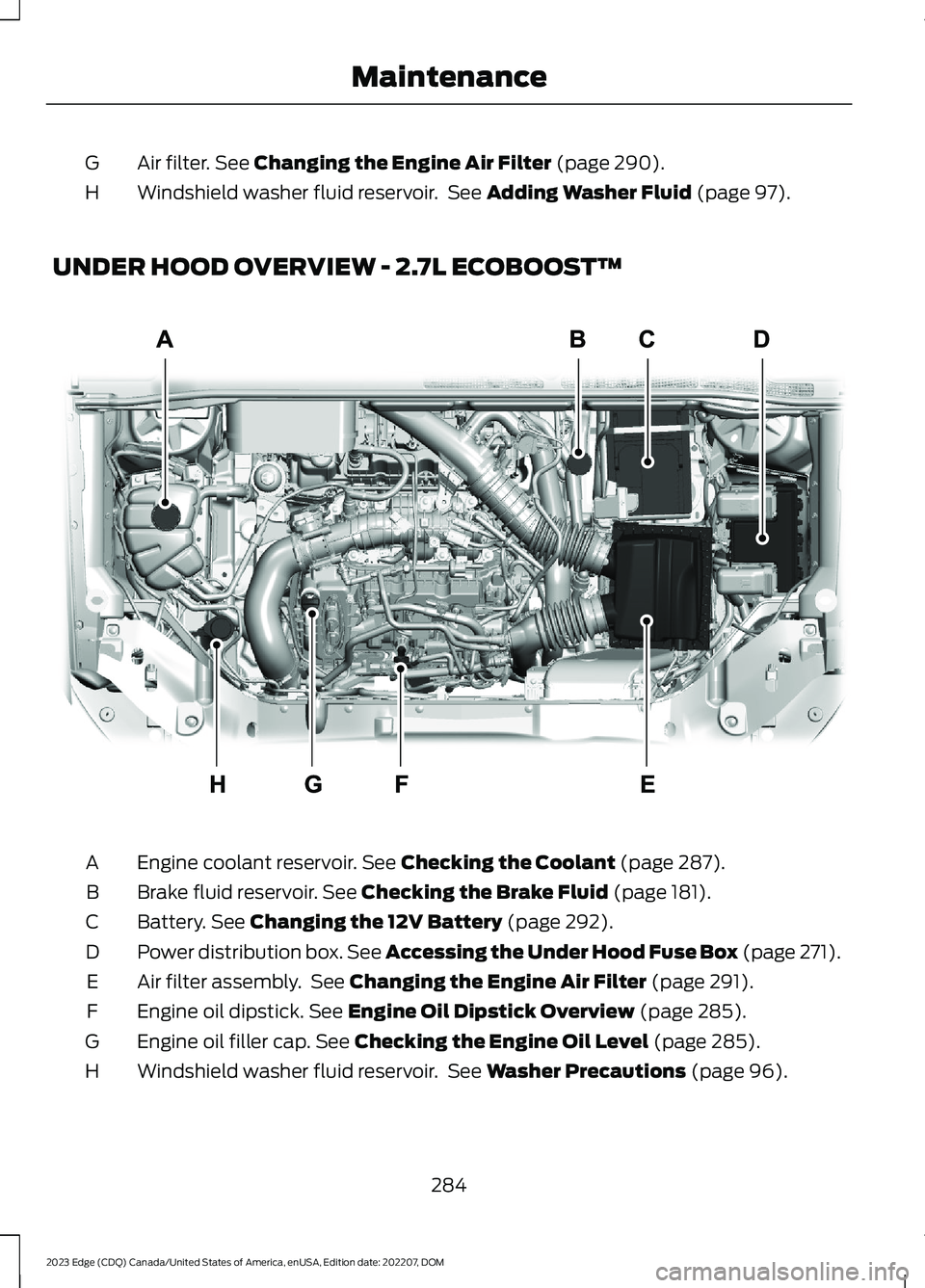 FORD EDGE 2023  Owners Manual Air filter. See Changing the Engine Air Filter (page 290).G
Windshield washer fluid reservoir. See Adding Washer Fluid (page 97).H
UNDER HOOD OVERVIEW - 2.7L ECOBOOST™
Engine coolant reservoir. See 