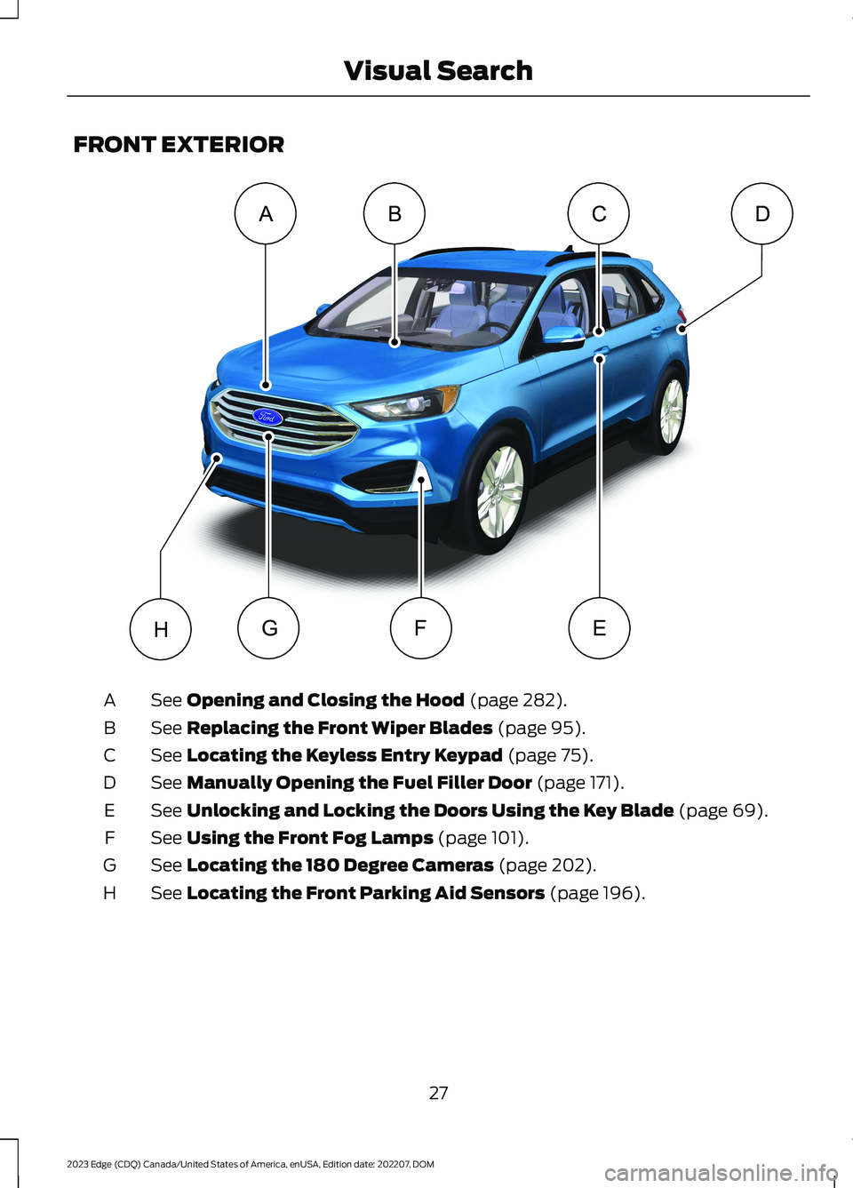 FORD EDGE 2023 Owners Manual FRONT EXTERIOR
See Opening and Closing the Hood (page 282).A
See Replacing the Front Wiper Blades (page 95).B
See Locating the Keyless Entry Keypad (page 75).C
See Manually Opening the Fuel Filler Doo FORD EDGE 2023 Owners Manual FRONT EXTERIOR
See Opening and Closing the Hood (page 282).A
See Replacing the Front Wiper Blades (page 95).B
See Locating the Keyless Entry Keypad (page 75).C
See Manually Opening the Fuel Filler Doo
