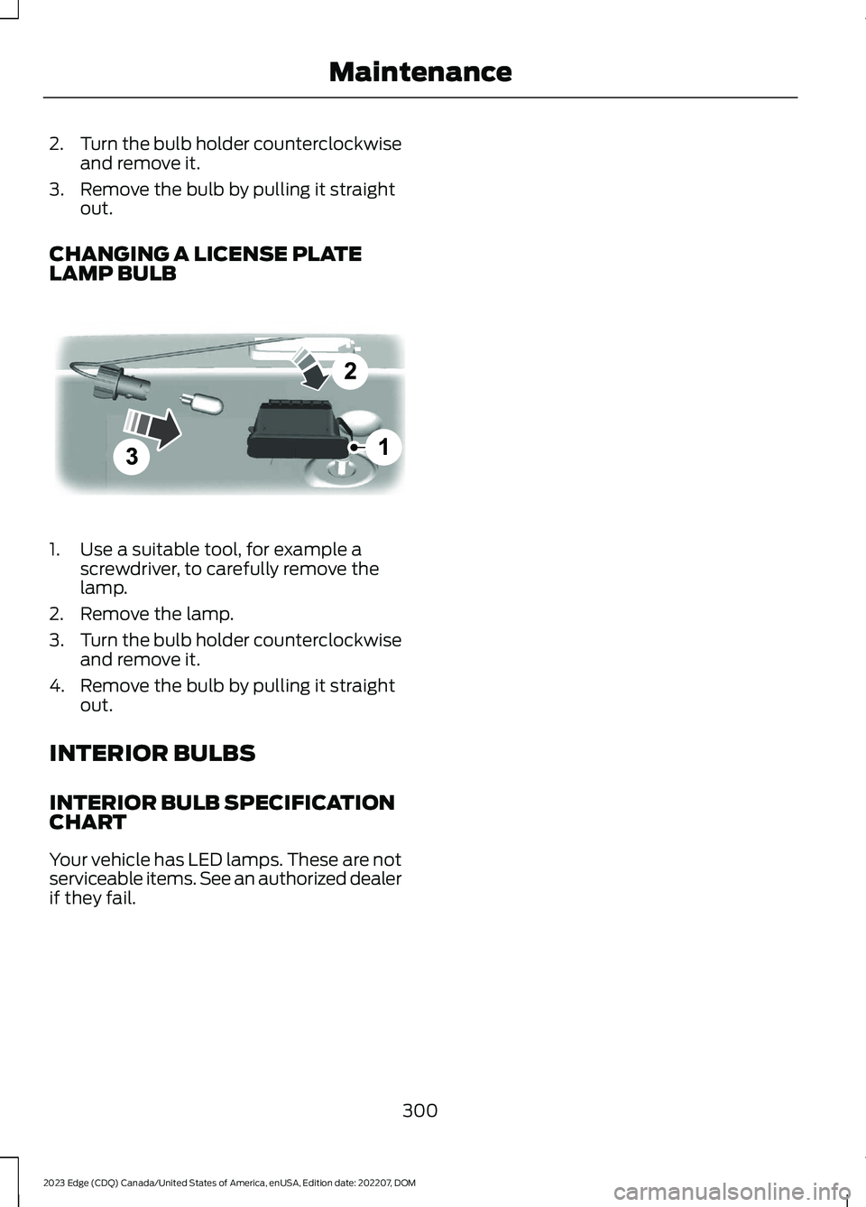 FORD EDGE 2023 Owners Manual 2.Turn the bulb holder counterclockwiseand remove it.
3.Remove the bulb by pulling it straightout.
CHANGING A LICENSE PLATELAMP BULB
1.Use a suitable tool, for example ascrewdriver, to carefully remov FORD EDGE 2023 Owners Manual 2.Turn the bulb holder counterclockwiseand remove it.
3.Remove the bulb by pulling it straightout.
CHANGING A LICENSE PLATELAMP BULB
1.Use a suitable tool, for example ascrewdriver, to carefully remov