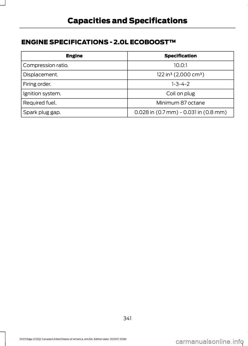 FORD EDGE 2023 Owners Manual ENGINE SPECIFICATIONS - 2.0L ECOBOOST™
SpecificationEngine
10.0:1Compression ratio.
122 in³ (2,000 cm³)Displacement.
1-3-4-2Firing order.
Coil on plugIgnition system.
Minimum 87 octaneRequired fue FORD EDGE 2023 Owners Manual ENGINE SPECIFICATIONS - 2.0L ECOBOOST™
SpecificationEngine
10.0:1Compression ratio.
122 in³ (2,000 cm³)Displacement.
1-3-4-2Firing order.
Coil on plugIgnition system.
Minimum 87 octaneRequired fue