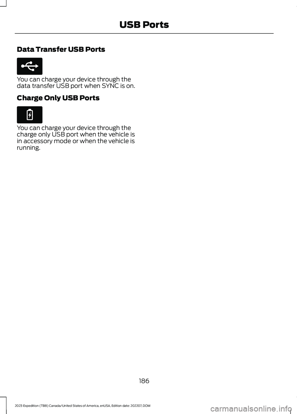 FORD EXPEDITION 2023 Owners Manual Data Transfer USB Ports
You can charge your device through thedata transfer USB port when SYNC is on.
Charge Only USB Ports
You can charge your device through thecharge only USB port when the vehicle FORD EXPEDITION 2023 Owners Manual Data Transfer USB Ports
You can charge your device through thedata transfer USB port when SYNC is on.
Charge Only USB Ports
You can charge your device through thecharge only USB port when the vehicle