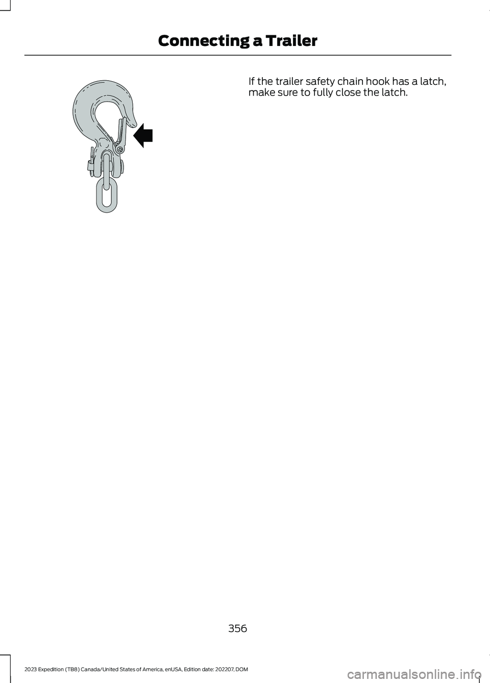 FORD EXPEDITION 2023 Owners Manual If the trailer safety chain hook has a latch,make sure to fully close the latch.
356
2023 Expedition (TB8) Canada/United States of America, enUSA, Edition date: 202207, DOMConnecting a TrailerE265060 FORD EXPEDITION 2023 Owners Manual If the trailer safety chain hook has a latch,make sure to fully close the latch.
356
2023 Expedition (TB8) Canada/United States of America, enUSA, Edition date: 202207, DOMConnecting a TrailerE265060