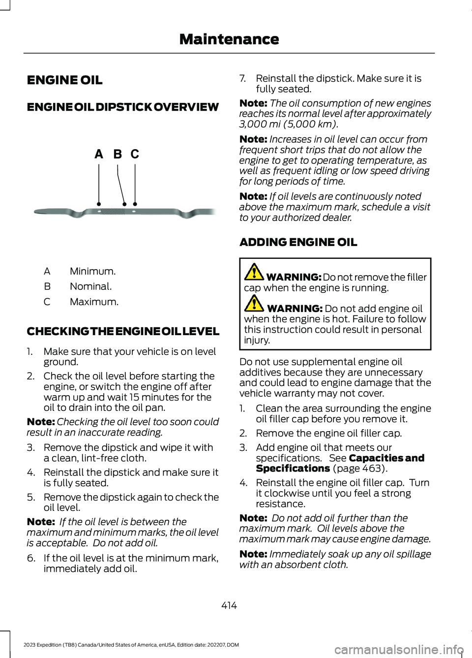 FORD EXPEDITION 2023 Owners Manual ENGINE OIL
ENGINE OIL DIPSTICK OVERVIEW
Minimum.A
Nominal.B
Maximum.C
CHECKING THE ENGINE OIL LEVEL
1.Make sure that your vehicle is on levelground.
2.Check the oil level before starting theengine, or FORD EXPEDITION 2023 Owners Manual ENGINE OIL
ENGINE OIL DIPSTICK OVERVIEW
Minimum.A
Nominal.B
Maximum.C
CHECKING THE ENGINE OIL LEVEL
1.Make sure that your vehicle is on levelground.
2.Check the oil level before starting theengine, or