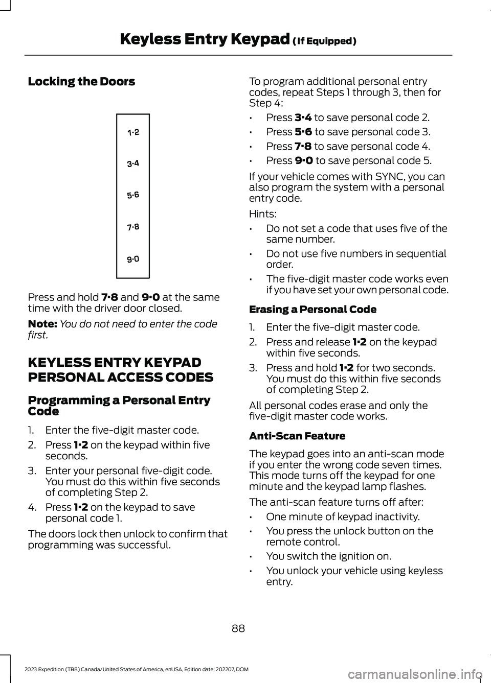 FORD EXPEDITION 2023 Owners Manual Locking the Doors
Press and hold 7·8 and 9·0 at the sametime with the driver door closed.
Note:You do not need to enter the codefirst.
KEYLESS ENTRY KEYPAD
PERSONAL ACCESS CODES
Programming a Person FORD EXPEDITION 2023 Owners Manual Locking the Doors
Press and hold 7·8 and 9·0 at the sametime with the driver door closed.
Note:You do not need to enter the codefirst.
KEYLESS ENTRY KEYPAD
PERSONAL ACCESS CODES
Programming a Person