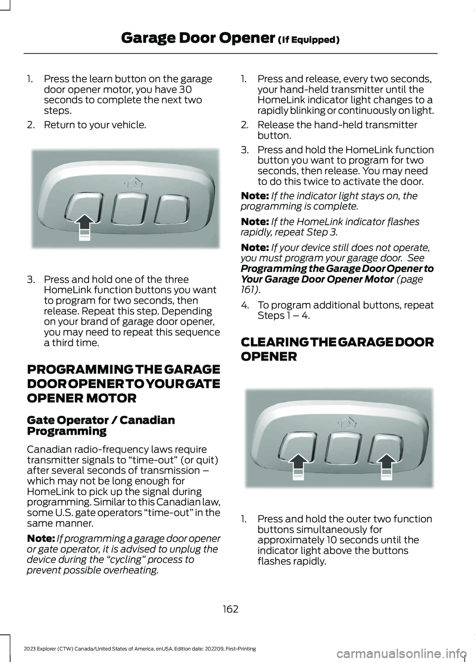 FORD EXPLORER 2023 Owners Manual 1.Press the learn button on the garagedoor opener motor, you have 30seconds to complete the next twosteps.
2.Return to your vehicle.
3.Press and hold one of the threeHomeLink function buttons you want FORD EXPLORER 2023 Owners Manual 1.Press the learn button on the garagedoor opener motor, you have 30seconds to complete the next twosteps.
2.Return to your vehicle.
3.Press and hold one of the threeHomeLink function buttons you want