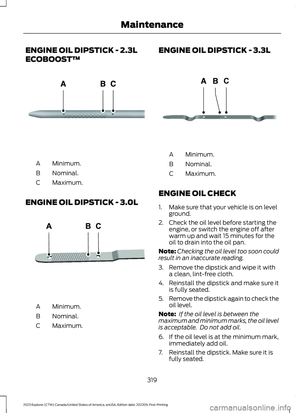 FORD EXPLORER 2023 Service Manual ENGINE OIL DIPSTICK - 2.3L
ECOBOOST™
Minimum.A
Nominal.B
Maximum.C
ENGINE OIL DIPSTICK - 3.0L
Minimum.A
Nominal.B
Maximum.C
ENGINE OIL DIPSTICK - 3.3L
Minimum.A
Nominal.B
Maximum.C
ENGINE OIL CHECK
FORD EXPLORER 2023 Service Manual ENGINE OIL DIPSTICK - 2.3L
ECOBOOST™
Minimum.A
Nominal.B
Maximum.C
ENGINE OIL DIPSTICK - 3.0L
Minimum.A
Nominal.B
Maximum.C
ENGINE OIL DIPSTICK - 3.3L
Minimum.A
Nominal.B
Maximum.C
ENGINE OIL CHECK