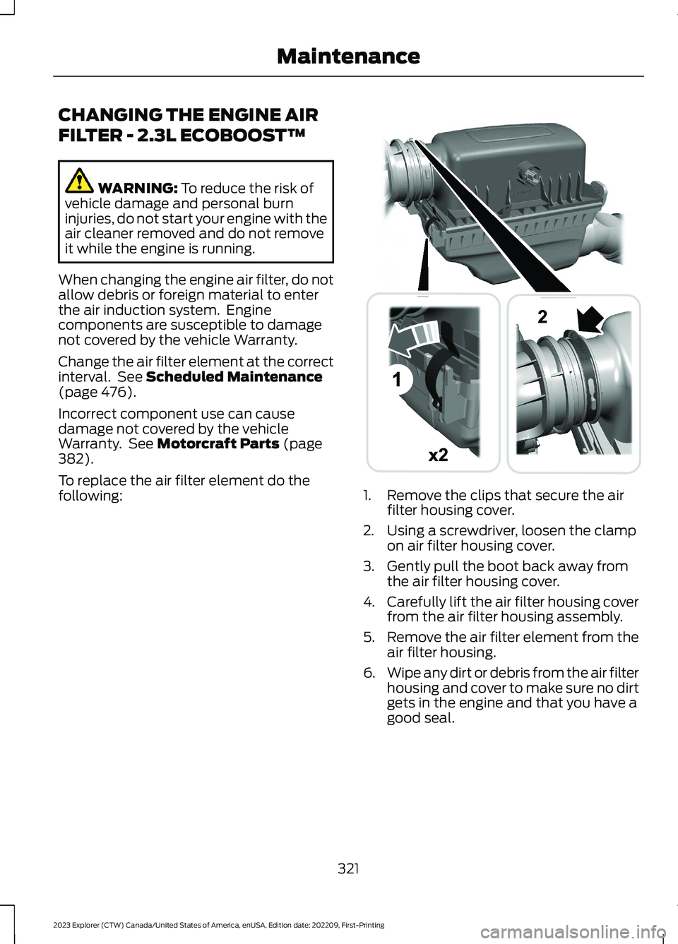 FORD EXPLORER 2023 Owners Manual CHANGING THE ENGINE AIR
FILTER - 2.3L ECOBOOST™
WARNING: To reduce the risk ofvehicle damage and personal burninjuries, do not start your engine with theair cleaner removed and do not removeit while FORD EXPLORER 2023 Owners Manual CHANGING THE ENGINE AIR
FILTER - 2.3L ECOBOOST™
WARNING: To reduce the risk ofvehicle damage and personal burninjuries, do not start your engine with theair cleaner removed and do not removeit while