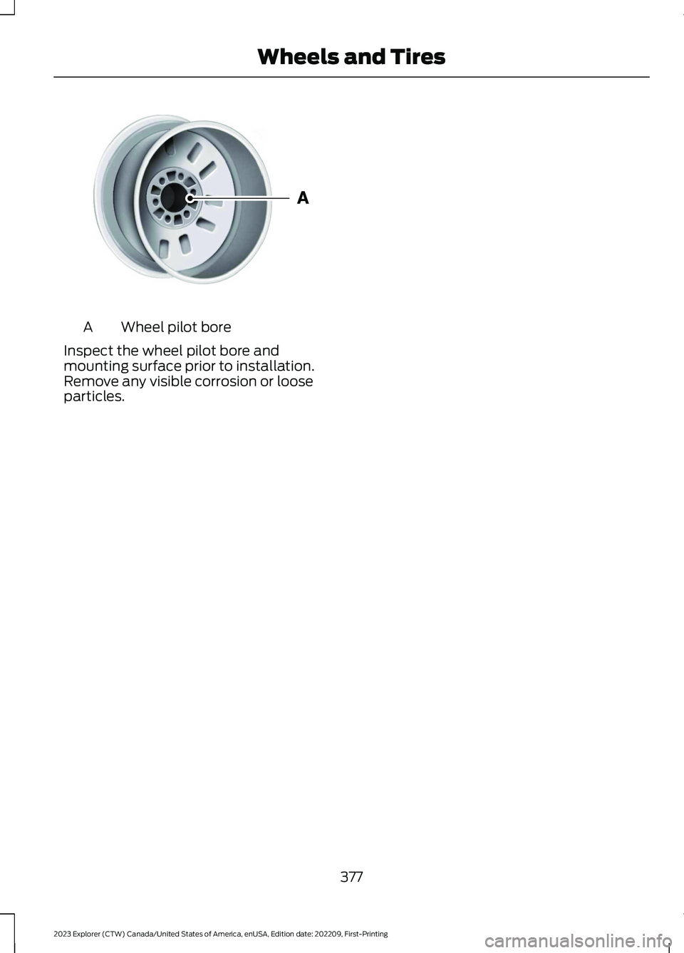 FORD EXPLORER 2023 Owners Manual Wheel pilot boreA
Inspect the wheel pilot bore andmounting surface prior to installation.Remove any visible corrosion or looseparticles.
377
2023 Explorer (CTW) Canada/United States of America, enUSA, FORD EXPLORER 2023 Owners Manual Wheel pilot boreA
Inspect the wheel pilot bore andmounting surface prior to installation.Remove any visible corrosion or looseparticles.
377
2023 Explorer (CTW) Canada/United States of America, enUSA,