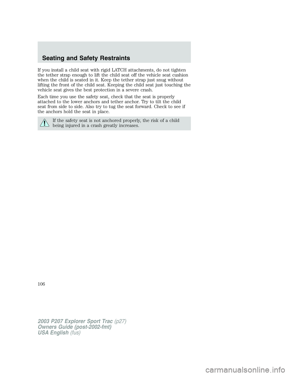 FORD EXPLORER SPORT TRAC 2003 Owners Manual If you install a child seat with rigid LATCH attachments, do not tighten
the tether strap enough to lift the child seat off the vehicle seat cushion
when the child is seated in it. Keep the tether str FORD EXPLORER SPORT TRAC 2003 Owners Manual If you install a child seat with rigid LATCH attachments, do not tighten
the tether strap enough to lift the child seat off the vehicle seat cushion
when the child is seated in it. Keep the tether str