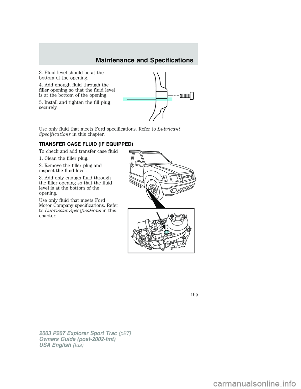 FORD EXPLORER SPORT TRAC 2003 Owners Manual 3. Fluid level should be at the
bottom of the opening.
4. Add enough fluid through the
filler opening so that the fluid level
is at the bottom of the opening.
5. Install and tighten the fill plug
secu FORD EXPLORER SPORT TRAC 2003 Owners Manual 3. Fluid level should be at the
bottom of the opening.
4. Add enough fluid through the
filler opening so that the fluid level
is at the bottom of the opening.
5. Install and tighten the fill plug
secu