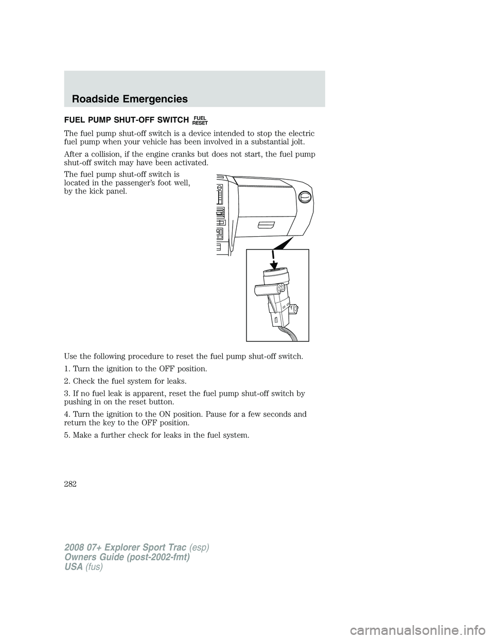 FORD EXPLORER SPORT TRAC 2008 Owners Manual FUEL PUMP SHUT-OFF SWITCHFUEL
RESET
The fuel pump shut-off switch is a device intended to stop the electric
fuel pump when your vehicle has been involved in a substantial jolt.
After a collision, if t FORD EXPLORER SPORT TRAC 2008 Owners Manual FUEL PUMP SHUT-OFF SWITCHFUEL
RESET
The fuel pump shut-off switch is a device intended to stop the electric
fuel pump when your vehicle has been involved in a substantial jolt.
After a collision, if t