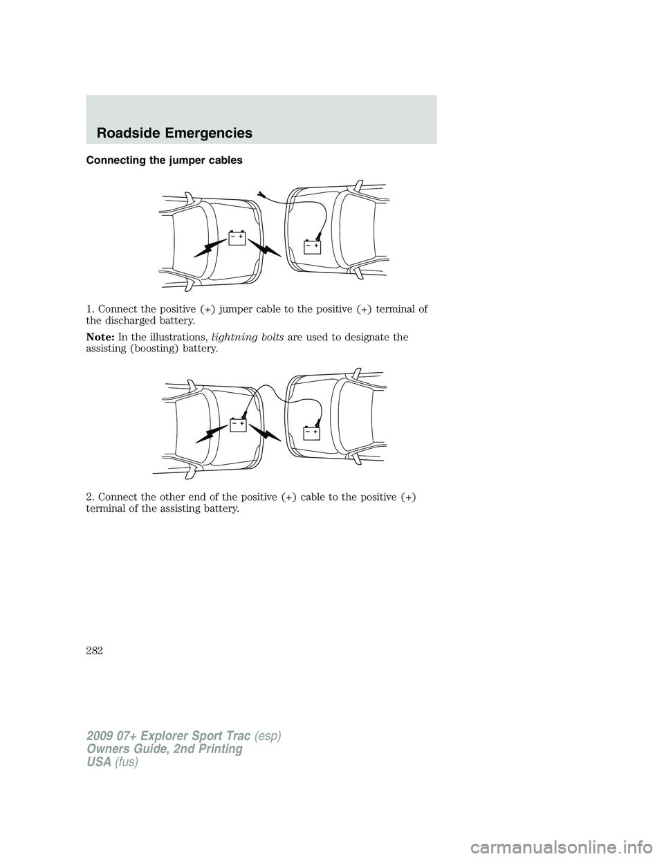FORD EXPLORER SPORT TRAC 2009 Owners Manual Connecting the jumper cables
1. Connect the positive (+) jumper cable to the positive (+) terminal of
the discharged battery.
Note:In the illustrations,lightning boltsare used to designate the
assisti FORD EXPLORER SPORT TRAC 2009 Owners Manual Connecting the jumper cables
1. Connect the positive (+) jumper cable to the positive (+) terminal of
the discharged battery.
Note:In the illustrations,lightning boltsare used to designate the
assisti