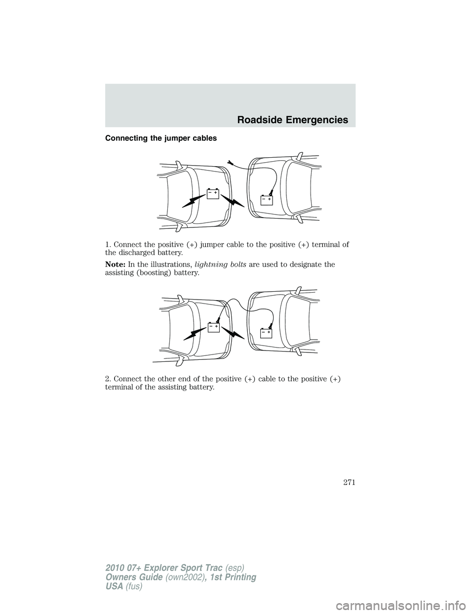 FORD EXPLORER SPORT TRAC 2010 Owners Manual Connecting the jumper cables
1. Connect the positive (+) jumper cable to the positive (+) terminal of
the discharged battery.
Note:In the illustrations,lightning boltsare used to designate the
assisti FORD EXPLORER SPORT TRAC 2010 Owners Manual Connecting the jumper cables
1. Connect the positive (+) jumper cable to the positive (+) terminal of
the discharged battery.
Note:In the illustrations,lightning boltsare used to designate the
assisti
