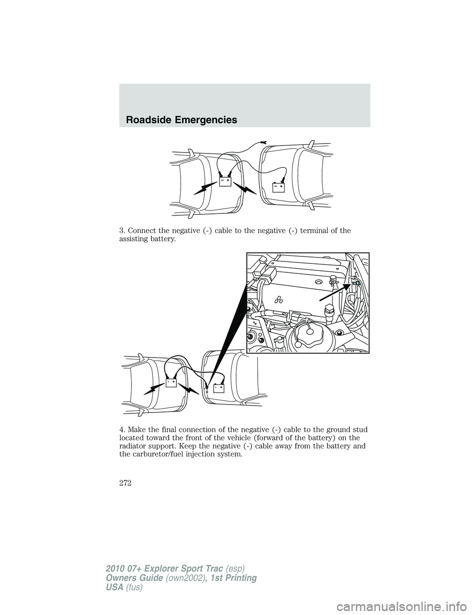 FORD EXPLORER SPORT TRAC 2010 Owners Manual 3. Connect the negative (-) cable to the negative (-) terminal of the
assisting battery.
4. Make the final connection of the negative (-) cable to the ground stud
located toward the front of the vehic FORD EXPLORER SPORT TRAC 2010 Owners Manual 3. Connect the negative (-) cable to the negative (-) terminal of the
assisting battery.
4. Make the final connection of the negative (-) cable to the ground stud
located toward the front of the vehic