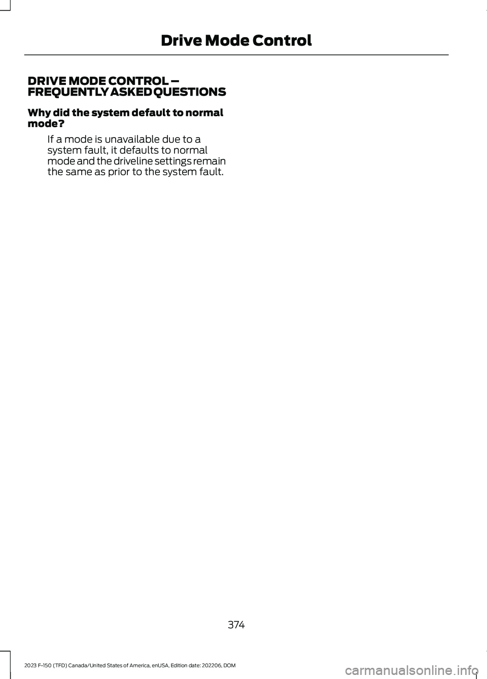 FORD F150 2023 Owners Manual DRIVE MODE CONTROL –FREQUENTLY ASKED QUESTIONS
Why did the system default to normalmode?
If a mode is unavailable due to asystem fault, it defaults to normalmode and the driveline settings remainthe FORD F150 2023 Owners Manual DRIVE MODE CONTROL –FREQUENTLY ASKED QUESTIONS
Why did the system default to normalmode?
If a mode is unavailable due to asystem fault, it defaults to normalmode and the driveline settings remainthe