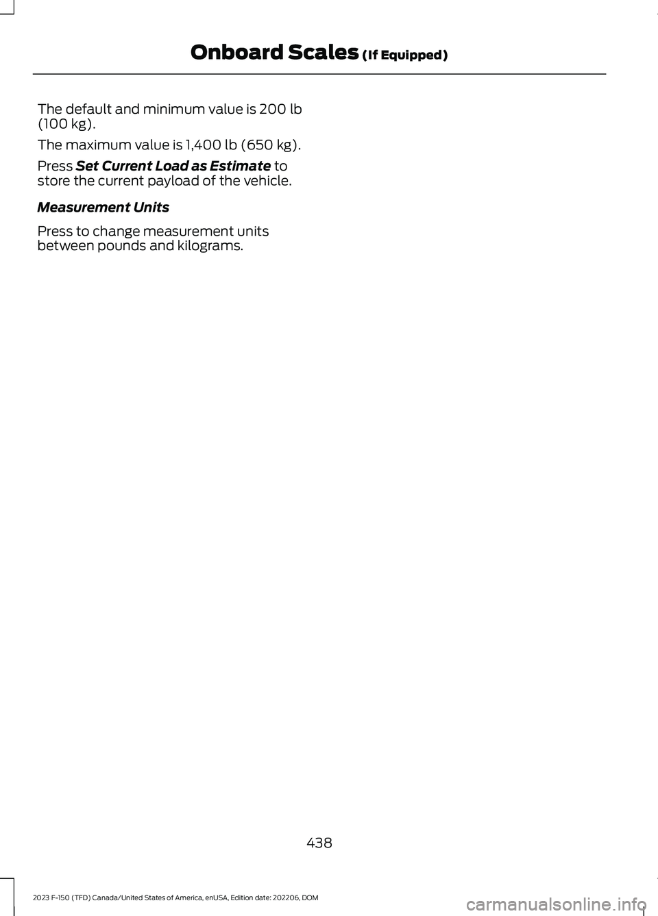 FORD F150 2023 Owners Manual The default and minimum value is 200 lb(100 kg).
The maximum value is 1,400 lb (650 kg).
Press Set Current Load as Estimate tostore the current payload of the vehicle.
Measurement Units
Press to chang FORD F150 2023 Owners Manual The default and minimum value is 200 lb(100 kg).
The maximum value is 1,400 lb (650 kg).
Press Set Current Load as Estimate tostore the current payload of the vehicle.
Measurement Units
Press to chang