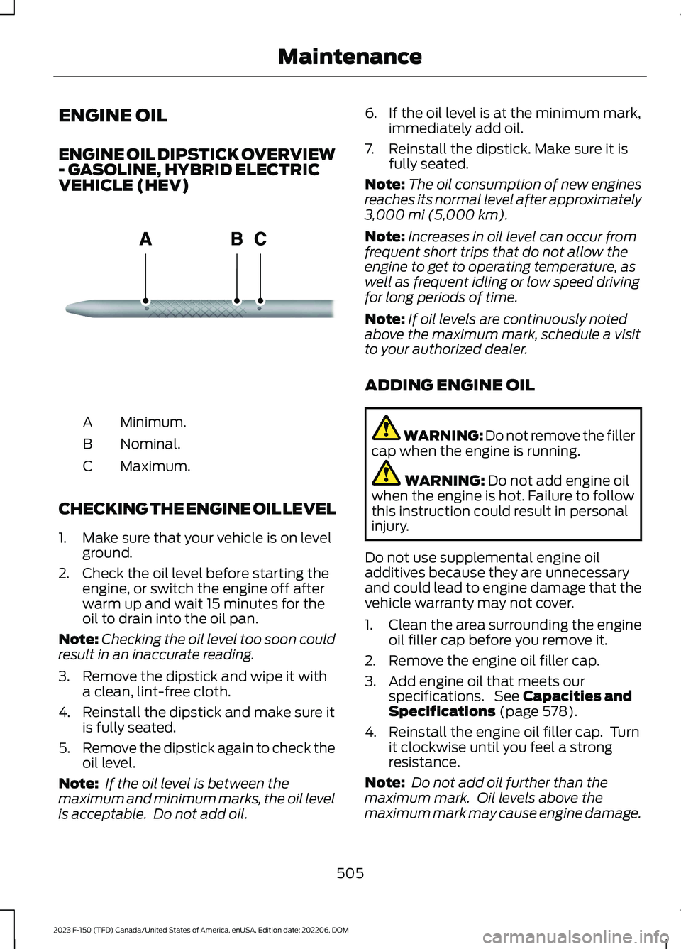 FORD F150 2023 Owners Guide ENGINE OIL
ENGINE OIL DIPSTICK OVERVIEW- GASOLINE, HYBRID ELECTRICVEHICLE (HEV)
Minimum.A
Nominal.B
Maximum.C
CHECKING THE ENGINE OIL LEVEL
1.Make sure that your vehicle is on levelground.
2.Check the FORD F150 2023 Owners Guide ENGINE OIL
ENGINE OIL DIPSTICK OVERVIEW- GASOLINE, HYBRID ELECTRICVEHICLE (HEV)
Minimum.A
Nominal.B
Maximum.C
CHECKING THE ENGINE OIL LEVEL
1.Make sure that your vehicle is on levelground.
2.Check the
