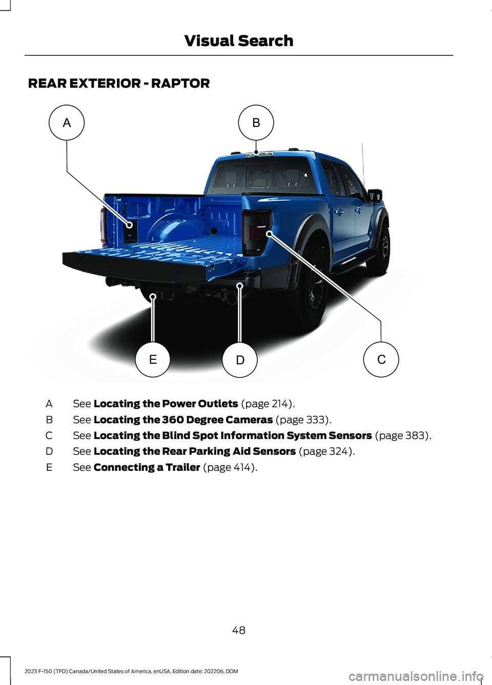 FORD F150 2023 Workshop Manual REAR EXTERIOR - RAPTOR
See Locating the Power Outlets (page 214).A
See Locating the 360 Degree Cameras (page 333).B
See Locating the Blind Spot Information System Sensors (page 383).C
See Locating the FORD F150 2023 Workshop Manual REAR EXTERIOR - RAPTOR
See Locating the Power Outlets (page 214).A
See Locating the 360 Degree Cameras (page 333).B
See Locating the Blind Spot Information System Sensors (page 383).C
See Locating the