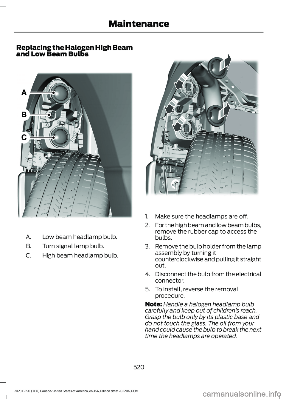 FORD F150 2023 Owners Manual Replacing the Halogen High Beamand Low Beam Bulbs
Low beam headlamp bulb.A.
Turn signal lamp bulb.B.
High beam headlamp bulb.C.
1.Make sure the headlamps are off.
2.For the high beam and low beam bulb FORD F150 2023 Owners Manual Replacing the Halogen High Beamand Low Beam Bulbs
Low beam headlamp bulb.A.
Turn signal lamp bulb.B.
High beam headlamp bulb.C.
1.Make sure the headlamps are off.
2.For the high beam and low beam bulb
