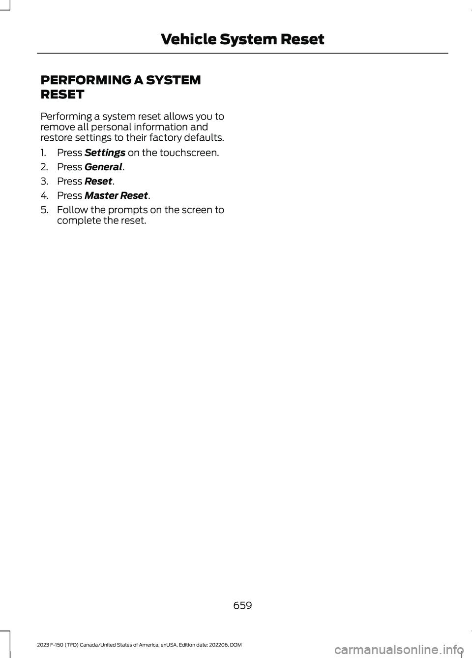 FORD F150 2023 Owners Manual PERFORMING A SYSTEM
RESET
Performing a system reset allows you toremove all personal information andrestore settings to their factory defaults.
1.Press Settings on the touchscreen.
2.Press General.
3. FORD F150 2023 Owners Manual PERFORMING A SYSTEM
RESET
Performing a system reset allows you toremove all personal information andrestore settings to their factory defaults.
1.Press Settings on the touchscreen.
2.Press General.
3.