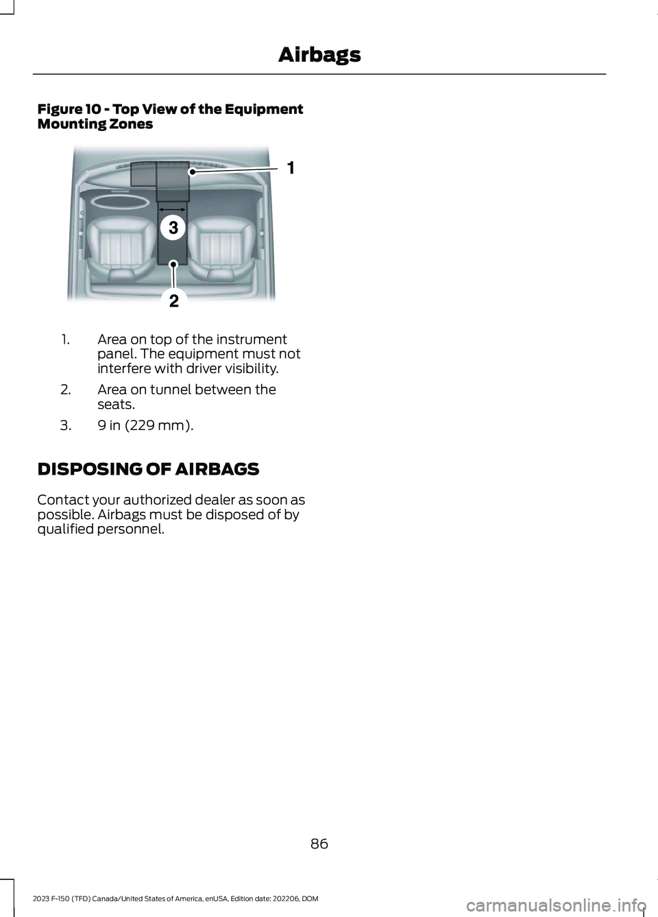 FORD F150 2023 Manual Online Figure 10 - Top View of the EquipmentMounting Zones
Area on top of the instrumentpanel. The equipment must notinterfere with driver visibility.
1.
Area on tunnel between theseats.2.
9 in (229 mm).3.
D FORD F150 2023 Manual Online Figure 10 - Top View of the EquipmentMounting Zones
Area on top of the instrumentpanel. The equipment must notinterfere with driver visibility.
1.
Area on tunnel between theseats.2.
9 in (229 mm).3.
D
