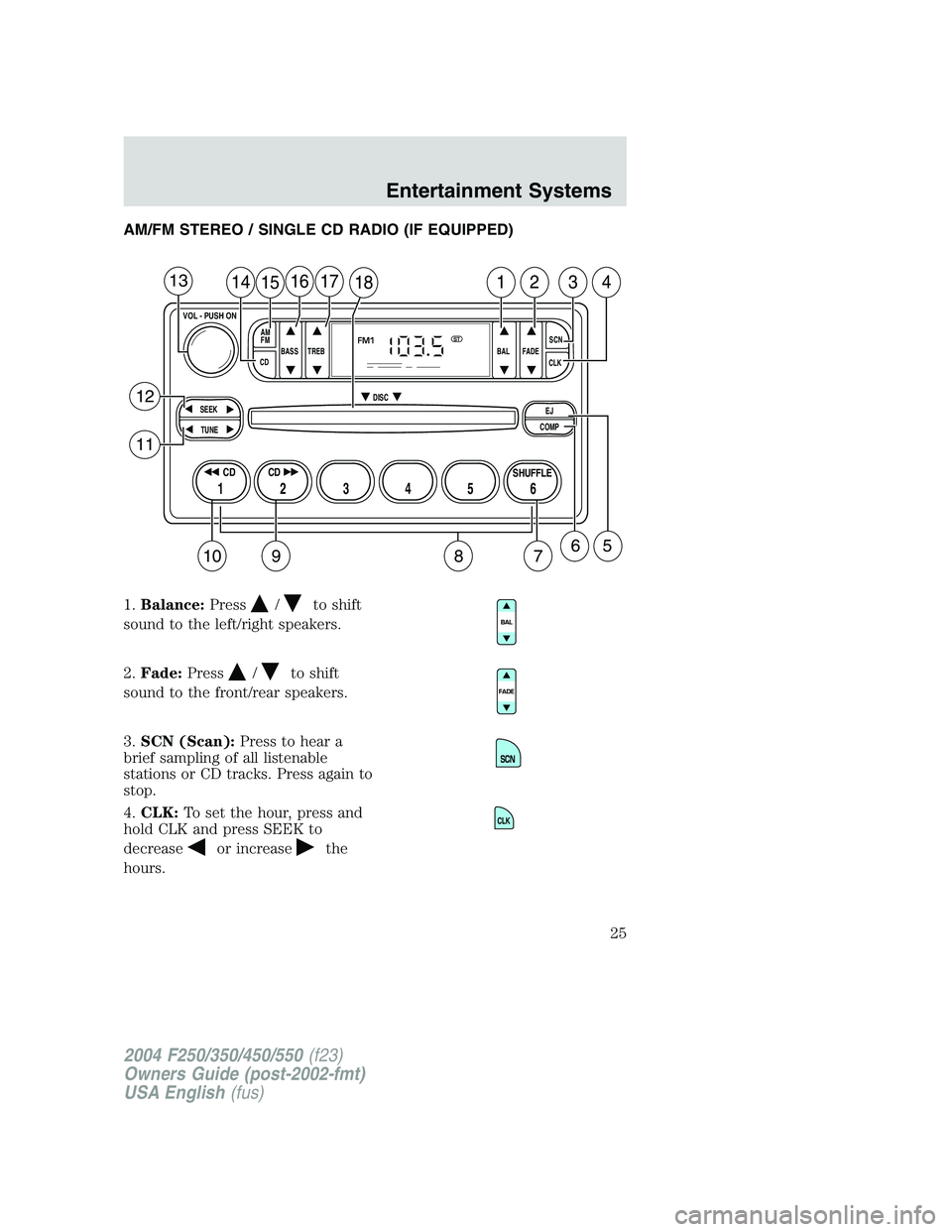 FORD F250 2004 Owners Manual AM/FM STEREO / SINGLE CD RADIO (IF EQUIPPED)
1.Balance:Press
/to shift
sound to the left/right speakers.
2.Fade:Press
/to shift
sound to the front/rear speakers.
3.SCN (Scan):Press to hear a
brief sam FORD F250 2004 Owners Manual AM/FM STEREO / SINGLE CD RADIO (IF EQUIPPED)
1.Balance:Press
/to shift
sound to the left/right speakers.
2.Fade:Press
/to shift
sound to the front/rear speakers.
3.SCN (Scan):Press to hear a
brief sam