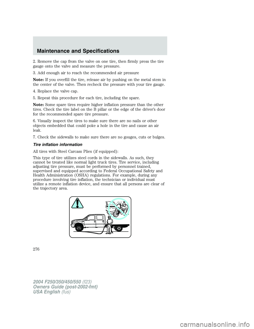 FORD F250 2004 Owners Manual 2. Remove the cap from the valve on one tire, then firmly press the tire
gauge onto the valve and measure the pressure.
3. Add enough air to reach the recommended air pressure
Note:If you overfill the FORD F250 2004 Owners Manual 2. Remove the cap from the valve on one tire, then firmly press the tire
gauge onto the valve and measure the pressure.
3. Add enough air to reach the recommended air pressure
Note:If you overfill the